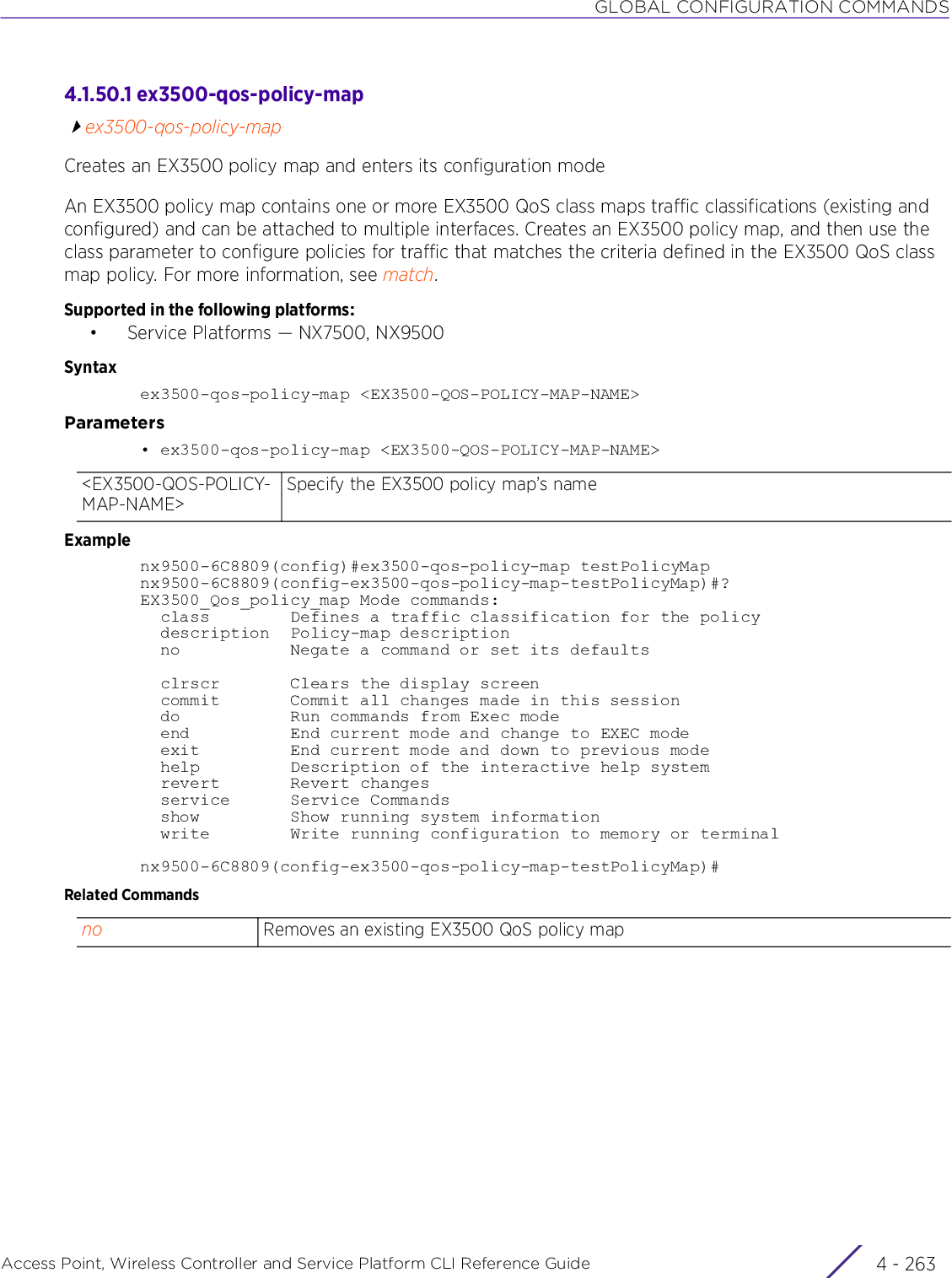 GLOBAL CONFIGURATION COMMANDSAccess Point, Wireless Controller and Service Platform CLI Reference Guide 4 - 2634.1.50.1 ex3500-qos-policy-mapex3500-qos-policy-mapCreates an EX3500 policy map and enters its configuration modeAn EX3500 policy map contains one or more EX3500 QoS class maps traffic classifications (existing and configured) and can be attached to multiple interfaces. Creates an EX3500 policy map, and then use the class parameter to configure policies for traffic that matches the criteria defined in the EX3500 QoS class map policy. For more information, see match.Supported in the following platforms:• Service Platforms — NX7500, NX9500Syntaxex3500-qos-policy-map &lt;EX3500-QOS-POLICY-MAP-NAME&gt;Parameters• ex3500-qos-policy-map &lt;EX3500-QOS-POLICY-MAP-NAME&gt;Examplenx9500-6C8809(config)#ex3500-qos-policy-map testPolicyMapnx9500-6C8809(config-ex3500-qos-policy-map-testPolicyMap)#?EX3500_Qos_policy_map Mode commands:  class        Defines a traffic classification for the policy  description  Policy-map description  no           Negate a command or set its defaults  clrscr       Clears the display screen  commit       Commit all changes made in this session  do           Run commands from Exec mode  end          End current mode and change to EXEC mode  exit         End current mode and down to previous mode  help         Description of the interactive help system  revert       Revert changes  service      Service Commands  show         Show running system information  write        Write running configuration to memory or terminalnx9500-6C8809(config-ex3500-qos-policy-map-testPolicyMap)#Related Commands&lt;EX3500-QOS-POLICY-MAP-NAME&gt;Specify the EX3500 policy map’s nameno Removes an existing EX3500 QoS policy map