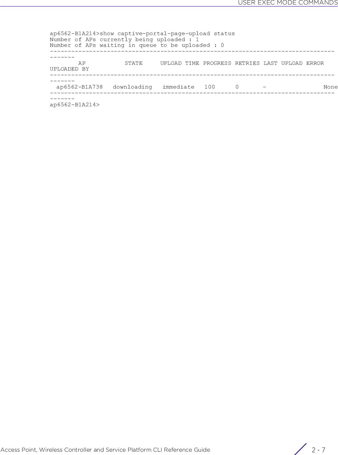 USER EXEC MODE COMMANDSAccess Point, Wireless Controller and Service Platform CLI Reference Guide 2 - 7ap6562-B1A214&gt;show captive-portal-page-upload statusNumber of APs currently being uploaded : 1Number of APs waiting in queue to be uploaded : 0---------------------------------------------------------------------------------------        AP           STATE     UPLOAD TIME PROGRESS RETRIES LAST UPLOAD ERROR UPLOADED BY---------------------------------------------------------------------------------------  ap6562-B1A738   downloading   immediate   100      0       -                 None---------------------------------------------------------------------------------------ap6562-B1A214&gt;