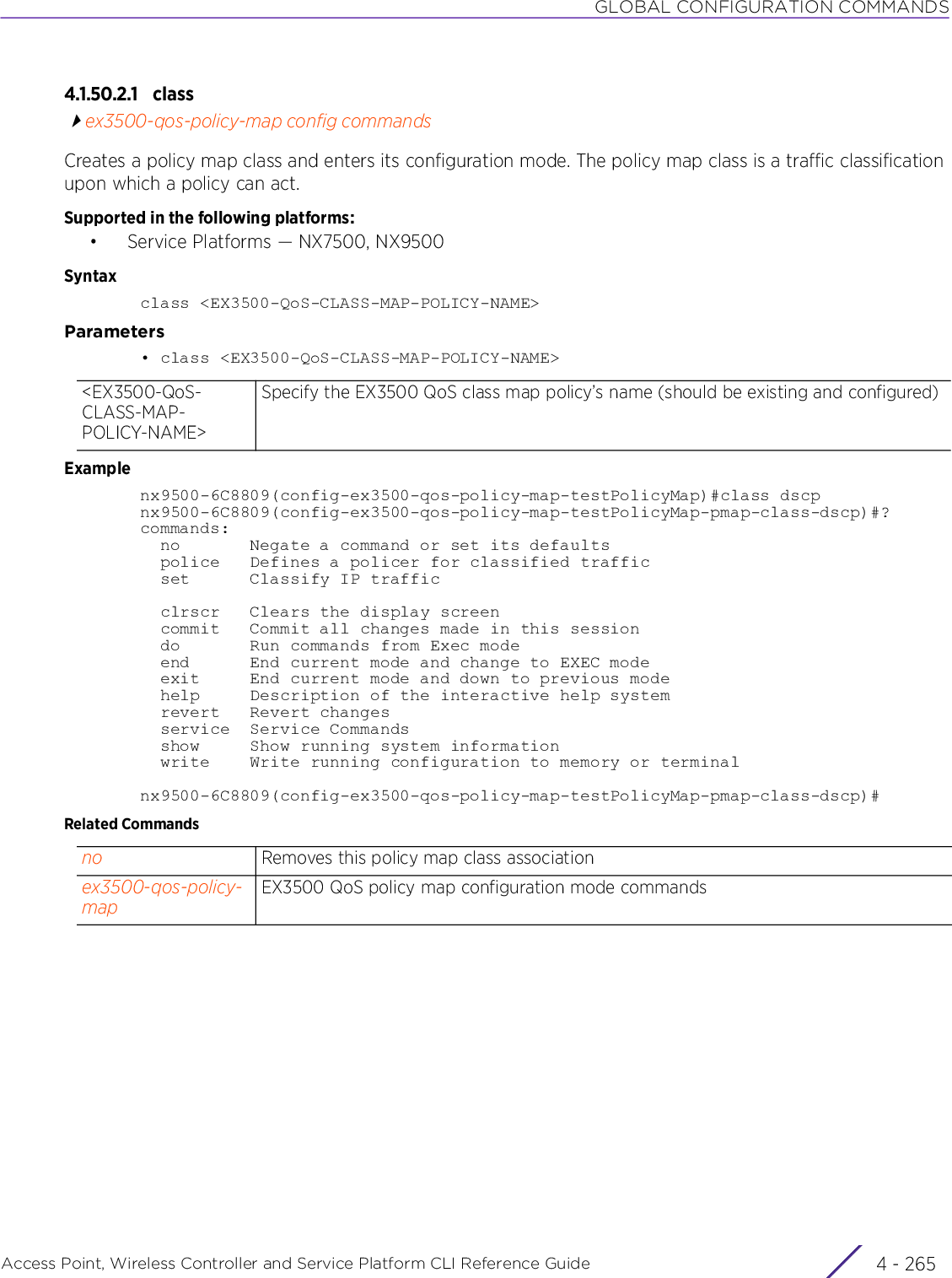 GLOBAL CONFIGURATION COMMANDSAccess Point, Wireless Controller and Service Platform CLI Reference Guide 4 - 2654.1.50.2.1 classex3500-qos-policy-map config commandsCreates a policy map class and enters its configuration mode. The policy map class is a traffic classification upon which a policy can act.Supported in the following platforms:• Service Platforms — NX7500, NX9500Syntaxclass &lt;EX3500-QoS-CLASS-MAP-POLICY-NAME&gt;Parameters• class &lt;EX3500-QoS-CLASS-MAP-POLICY-NAME&gt;Examplenx9500-6C8809(config-ex3500-qos-policy-map-testPolicyMap)#class dscpnx9500-6C8809(config-ex3500-qos-policy-map-testPolicyMap-pmap-class-dscp)#?commands:  no       Negate a command or set its defaults  police   Defines a policer for classified traffic  set      Classify IP traffic  clrscr   Clears the display screen  commit   Commit all changes made in this session  do       Run commands from Exec mode  end      End current mode and change to EXEC mode  exit     End current mode and down to previous mode  help     Description of the interactive help system  revert   Revert changes  service  Service Commands  show     Show running system information  write    Write running configuration to memory or terminalnx9500-6C8809(config-ex3500-qos-policy-map-testPolicyMap-pmap-class-dscp)#Related Commands&lt;EX3500-QoS-CLASS-MAP-POLICY-NAME&gt;Specify the EX3500 QoS class map policy’s name (should be existing and configured)no Removes this policy map class associationex3500-qos-policy-mapEX3500 QoS policy map configuration mode commands