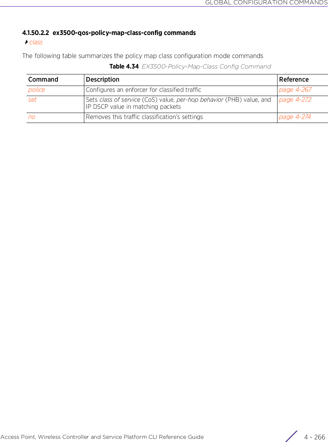 GLOBAL CONFIGURATION COMMANDSAccess Point, Wireless Controller and Service Platform CLI Reference Guide  4 - 2664.1.50.2.2 ex3500-qos-policy-map-class-config commandsclassThe following table summarizes the policy map class configuration mode commandsTable 4.34 EX3500-Policy-Map-Class Config CommandCommand Description Referencepolice Configures an enforcer for classified traffic page 4-267set Sets class of service (CoS) value, per-hop behavior (PHB) value, and IP DSCP value in matching packetspage 4-272no Removes this traffic classification’s settings page 4-274