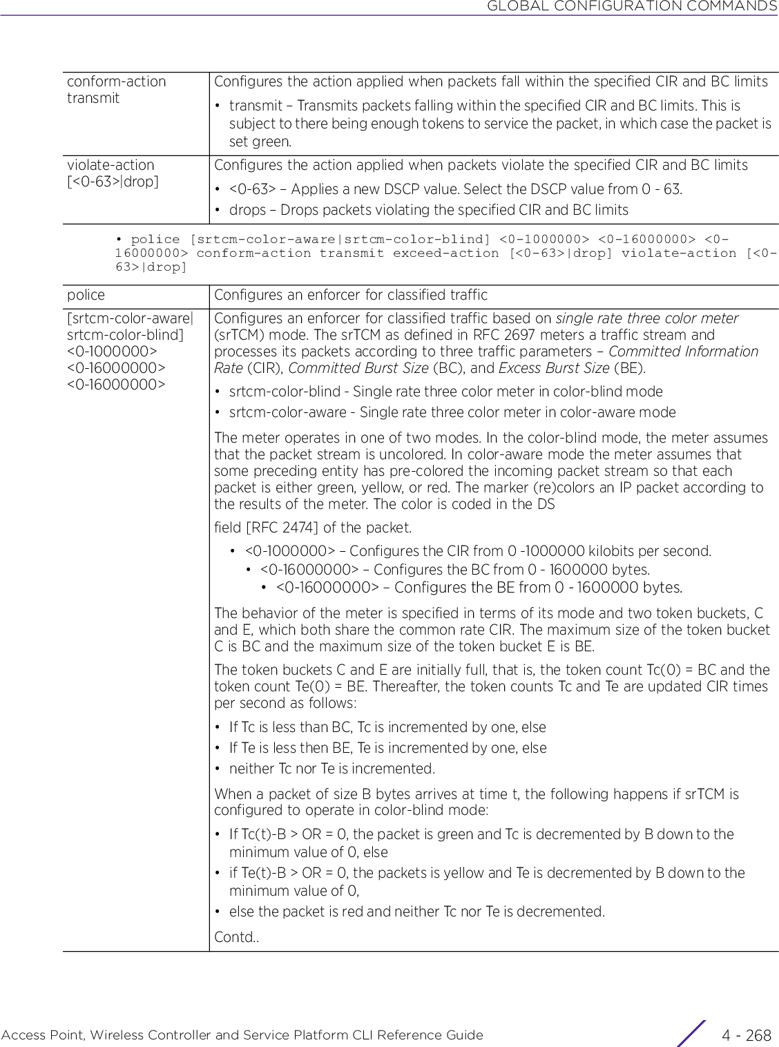 GLOBAL CONFIGURATION COMMANDSAccess Point, Wireless Controller and Service Platform CLI Reference Guide  4 - 268• police [srtcm-color-aware|srtcm-color-blind] &lt;0-1000000&gt; &lt;0-16000000&gt; &lt;0-16000000&gt; conform-action transmit exceed-action [&lt;0-63&gt;|drop] violate-action [&lt;0-63&gt;|drop]conform-action transmitConfigures the action applied when packets fall within the specified CIR and BC limits• transmit – Transmits packets falling within the specified CIR and BC limits. This is subject to there being enough tokens to service the packet, in which case the packet is set green.violate-action [&lt;0-63&gt;|drop]Configures the action applied when packets violate the specified CIR and BC limits• &lt;0-63&gt; – Applies a new DSCP value. Select the DSCP value from 0 - 63.• drops – Drops packets violating the specified CIR and BC limitspolice Configures an enforcer for classified traffic[srtcm-color-aware|srtcm-color-blind] &lt;0-1000000&gt; &lt;0-16000000&gt; &lt;0-16000000&gt;Configures an enforcer for classified traffic based on single rate three color meter (srTCM) mode. The srTCM as defined in RFC 2697 meters a traffic stream and processes its packets according to three traffic parameters – Committed Information Rate (CIR), Committed Burst Size (BC), and Excess Burst Size (BE).• srtcm-color-blind - Single rate three color meter in color-blind mode• srtcm-color-aware - Single rate three color meter in color-aware modeThe meter operates in one of two modes. In the color-blind mode, the meter assumes that the packet stream is uncolored. In color-aware mode the meter assumes that some preceding entity has pre-colored the incoming packet stream so that each packet is either green, yellow, or red. The marker (re)colors an IP packet according to the results of the meter. The color is coded in the DSfield [RFC 2474] of the packet.• &lt;0-1000000&gt; – Configures the CIR from 0 -1000000 kilobits per second.• &lt;0-16000000&gt; – Configures the BC from 0 - 1600000 bytes.• &lt;0-16000000&gt; – Configures the BE from 0 - 1600000 bytes.The behavior of the meter is specified in terms of its mode and two token buckets, C and E, which both share the common rate CIR. The maximum size of the token bucket C is BC and the maximum size of the token bucket E is BE.The token buckets C and E are initially full, that is, the token count Tc(0) = BC and the token count Te(0) = BE. Thereafter, the token counts Tc and Te are updated CIR times per second as follows:• If Tc is less than BC, Tc is incremented by one, else• If Te is less then BE, Te is incremented by one, else• neither Tc nor Te is incremented.When a packet of size B bytes arrives at time t, the following happens if srTCM is configured to operate in color-blind mode:• If Tc(t)-B &gt; OR = 0, the packet is green and Tc is decremented by B down to the minimum value of 0, else• if Te(t)-B &gt; OR = 0, the packets is yellow and Te is decremented by B down to the minimum value of 0,• else the packet is red and neither Tc nor Te is decremented.Contd..