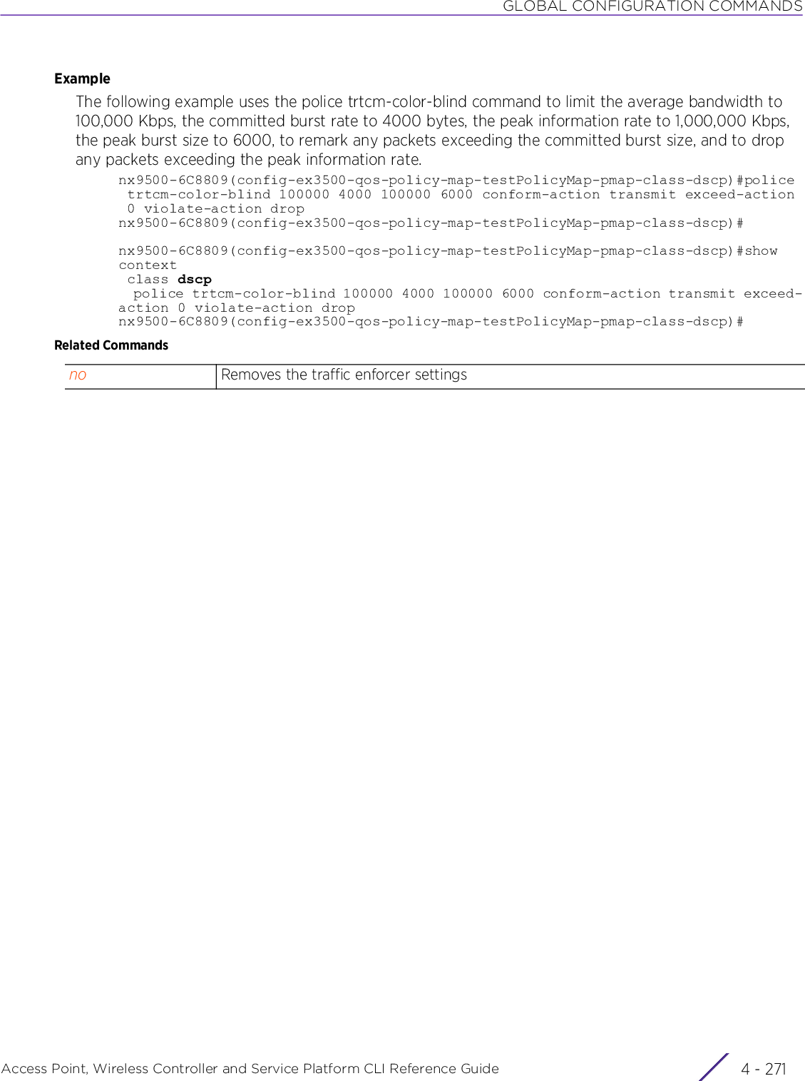 GLOBAL CONFIGURATION COMMANDSAccess Point, Wireless Controller and Service Platform CLI Reference Guide 4 - 271ExampleThe following example uses the police trtcm-color-blind command to limit the average bandwidth to 100,000 Kbps, the committed burst rate to 4000 bytes, the peak information rate to 1,000,000 Kbps, the peak burst size to 6000, to remark any packets exceeding the committed burst size, and to drop any packets exceeding the peak information rate.nx9500-6C8809(config-ex3500-qos-policy-map-testPolicyMap-pmap-class-dscp)#police trtcm-color-blind 100000 4000 100000 6000 conform-action transmit exceed-action 0 violate-action dropnx9500-6C8809(config-ex3500-qos-policy-map-testPolicyMap-pmap-class-dscp)#nx9500-6C8809(config-ex3500-qos-policy-map-testPolicyMap-pmap-class-dscp)#show context class dscp  police trtcm-color-blind 100000 4000 100000 6000 conform-action transmit exceed-action 0 violate-action dropnx9500-6C8809(config-ex3500-qos-policy-map-testPolicyMap-pmap-class-dscp)#Related Commandsno Removes the traffic enforcer settings