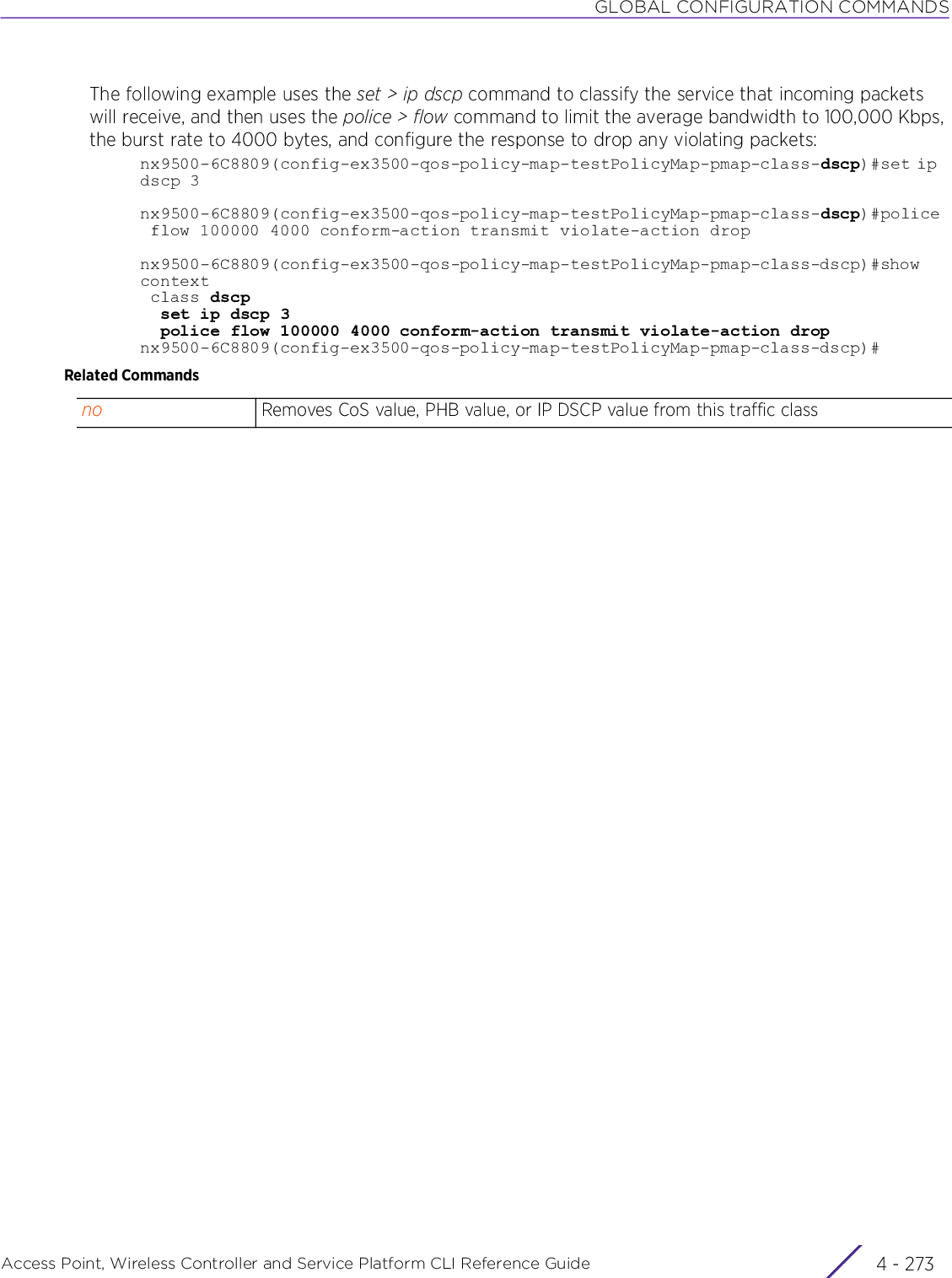 GLOBAL CONFIGURATION COMMANDSAccess Point, Wireless Controller and Service Platform CLI Reference Guide 4 - 273The following example uses the set &gt; ip dscp command to classify the service that incoming packets will receive, and then uses the police &gt; flow command to limit the average bandwidth to 100,000 Kbps, the burst rate to 4000 bytes, and configure the response to drop any violating packets:nx9500-6C8809(config-ex3500-qos-policy-map-testPolicyMap-pmap-class-dscp)#set ip  dscp 3nx9500-6C8809(config-ex3500-qos-policy-map-testPolicyMap-pmap-class-dscp)#police flow 100000 4000 conform-action transmit violate-action dropnx9500-6C8809(config-ex3500-qos-policy-map-testPolicyMap-pmap-class-dscp)#show context class dscp  set ip dscp 3  police flow 100000 4000 conform-action transmit violate-action dropnx9500-6C8809(config-ex3500-qos-policy-map-testPolicyMap-pmap-class-dscp)#Related Commandsno Removes CoS value, PHB value, or IP DSCP value from this traffic class