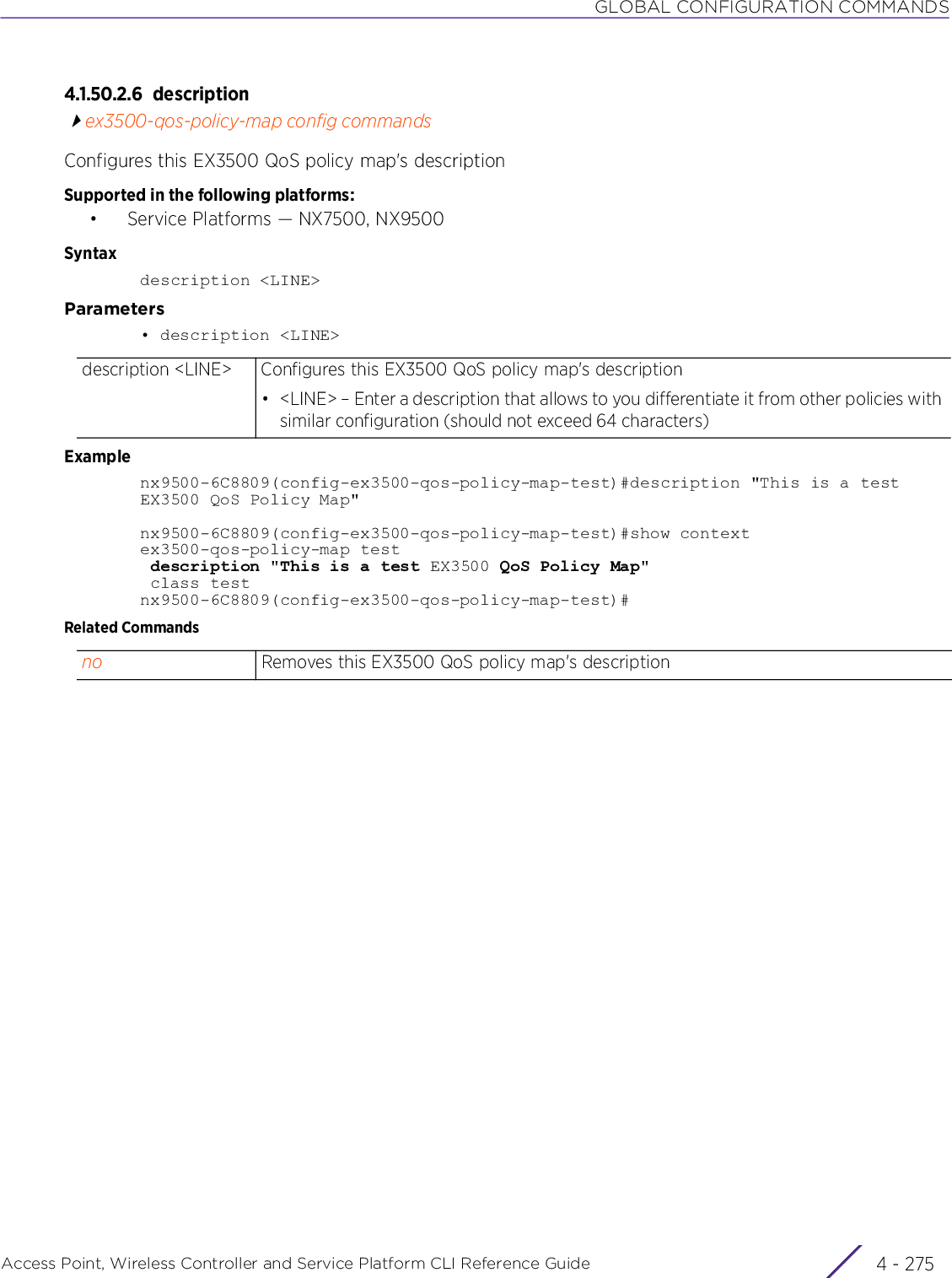 GLOBAL CONFIGURATION COMMANDSAccess Point, Wireless Controller and Service Platform CLI Reference Guide 4 - 2754.1.50.2.6 descriptionex3500-qos-policy-map config commandsConfigures this EX3500 QoS policy map&apos;s descriptionSupported in the following platforms:• Service Platforms — NX7500, NX9500Syntaxdescription &lt;LINE&gt;Parameters• description &lt;LINE&gt;Examplenx9500-6C8809(config-ex3500-qos-policy-map-test)#description &quot;This is a test EX3500 QoS Policy Map&quot;nx9500-6C8809(config-ex3500-qos-policy-map-test)#show contextex3500-qos-policy-map test description &quot;This is a test EX3500 QoS Policy Map&quot; class testnx9500-6C8809(config-ex3500-qos-policy-map-test)#Related Commandsdescription &lt;LINE&gt; Configures this EX3500 QoS policy map&apos;s description• &lt;LINE&gt; – Enter a description that allows to you differentiate it from other policies with similar configuration (should not exceed 64 characters)no Removes this EX3500 QoS policy map&apos;s description