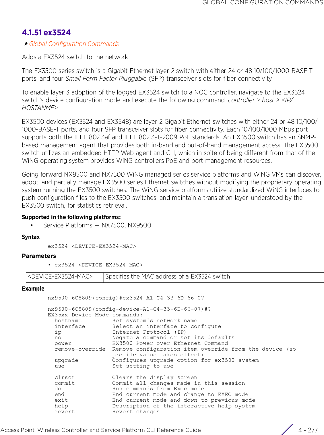 GLOBAL CONFIGURATION COMMANDSAccess Point, Wireless Controller and Service Platform CLI Reference Guide 4 - 2774.1.51 ex3524Global Configuration CommandsAdds a EX3524 switch to the networkThe EX3500 series switch is a Gigabit Ethernet layer 2 switch with either 24 or 48 10/100/1000-BASE-T ports, and four Small Form Factor Pluggable (SFP) transceiver slots for fiber connectivity.To enable layer 3 adoption of the logged EX3524 switch to a NOC controller, navigate to the EX3524 switch’s device configuration mode and execute the following command: controller &gt; host &gt; &lt;IP/HOSTANME&gt;.EX3500 devices (EX3524 and EX3548) are layer 2 Gigabit Ethernet switches with either 24 or 48 10/100/1000-BASE-T ports, and four SFP transceiver slots for fiber connectivity. Each 10/100/1000 Mbps port supports both the IEEE 802.3af and IEEE 802.3at-2009 PoE standards. An EX3500 switch has an SNMP-based management agent that provides both in-band and out-of-band management access. The EX3500 switch utilizes an embedded HTTP Web agent and CLI, which in spite of being different from that of the WiNG operating system provides WiNG controllers PoE and port management resources.Going forward NX9500 and NX7500 WiNG managed series service platforms and WiNG VMs can discover, adopt, and partially manage EX3500 series Ethernet switches without modifying the proprietary operating system running the EX3500 switches. The WiNG service platforms utilize standardized WiNG interfaces to push configuration files to the EX3500 switches, and maintain a translation layer, understood by the EX3500 switch, for statistics retrieval.Supported in the following platforms:• Service Platforms — NX7500, NX9500Syntaxex3524 &lt;DEVICE-EX3524-MAC&gt;Parameters• ex3524 &lt;DEVICE-EX3524-MAC&gt;Examplenx9500-6C8809(config)#ex3524 A1-C4-33-6D-66-07nx9500-6C8809(config-device-A1-C4-33-6D-66-07)#?EX35xx Device Mode commands:  hostname         Set system&apos;s network name  interface        Select an interface to configure  ip               Internet Protocol (IP)  no               Negate a command or set its defaults  power            EX3500 Power over Ethernet Command  remove-override  Remove configuration item override from the device (so                   profile value takes effect)  upgrade          Configures upgrade option for ex3500 system  use              Set setting to use  clrscr           Clears the display screen  commit           Commit all changes made in this session  do               Run commands from Exec mode  end              End current mode and change to EXEC mode  exit             End current mode and down to previous mode  help             Description of the interactive help system  revert           Revert changes&lt;DEVICE-EX3524-MAC&gt; Specifies the MAC address of a EX3524 switch