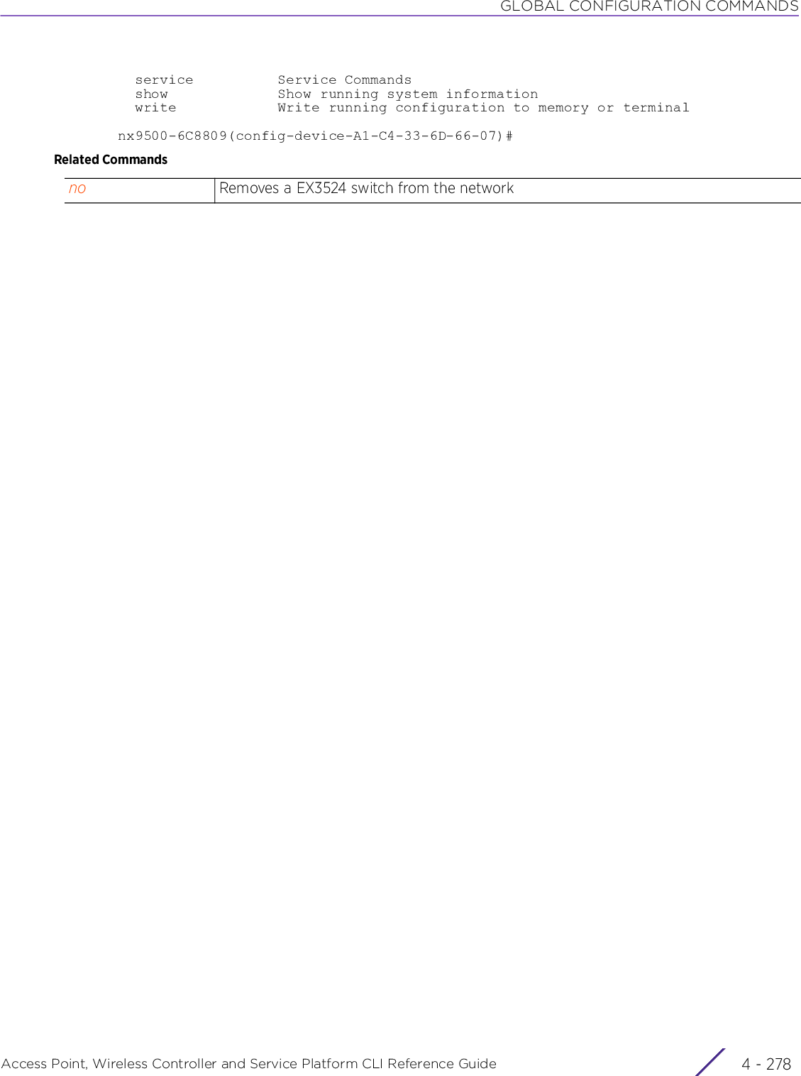 GLOBAL CONFIGURATION COMMANDSAccess Point, Wireless Controller and Service Platform CLI Reference Guide  4 - 278  service          Service Commands  show             Show running system information  write            Write running configuration to memory or terminalnx9500-6C8809(config-device-A1-C4-33-6D-66-07)#Related Commandsno Removes a EX3524 switch from the network