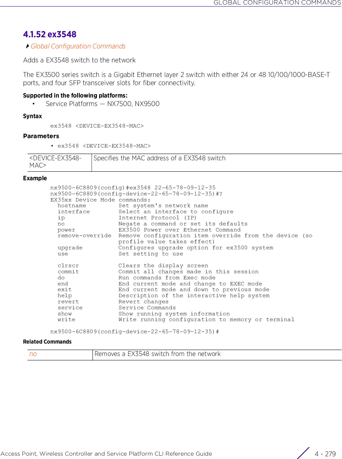 GLOBAL CONFIGURATION COMMANDSAccess Point, Wireless Controller and Service Platform CLI Reference Guide 4 - 2794.1.52 ex3548Global Configuration CommandsAdds a EX3548 switch to the networkThe EX3500 series switch is a Gigabit Ethernet layer 2 switch with either 24 or 48 10/100/1000-BASE-T ports, and four SFP transceiver slots for fiber connectivity.Supported in the following platforms:• Service Platforms — NX7500, NX9500Syntaxex3548 &lt;DEVICE-EX3548-MAC&gt;Parameters• ex3548 &lt;DEVICE-EX3548-MAC&gt;Examplenx9500-6C8809(config)#ex3548 22-65-78-09-12-35nx9500-6C8809(config-device-22-65-78-09-12-35)#?EX35xx Device Mode commands:  hostname         Set system&apos;s network name  interface        Select an interface to configure  ip               Internet Protocol (IP)  no               Negate a command or set its defaults  power            EX3500 Power over Ethernet Command  remove-override  Remove configuration item override from the device (so                   profile value takes effect)  upgrade          Configures upgrade option for ex3500 system  use              Set setting to use  clrscr           Clears the display screen  commit           Commit all changes made in this session  do               Run commands from Exec mode  end              End current mode and change to EXEC mode  exit             End current mode and down to previous mode  help             Description of the interactive help system  revert           Revert changes  service          Service Commands  show             Show running system information  write            Write running configuration to memory or terminalnx9500-6C8809(config-device-22-65-78-09-12-35)#Related Commands&lt;DEVICE-EX3548-MAC&gt;Specifies the MAC address of a EX3548 switchno Removes a EX3548 switch from the network