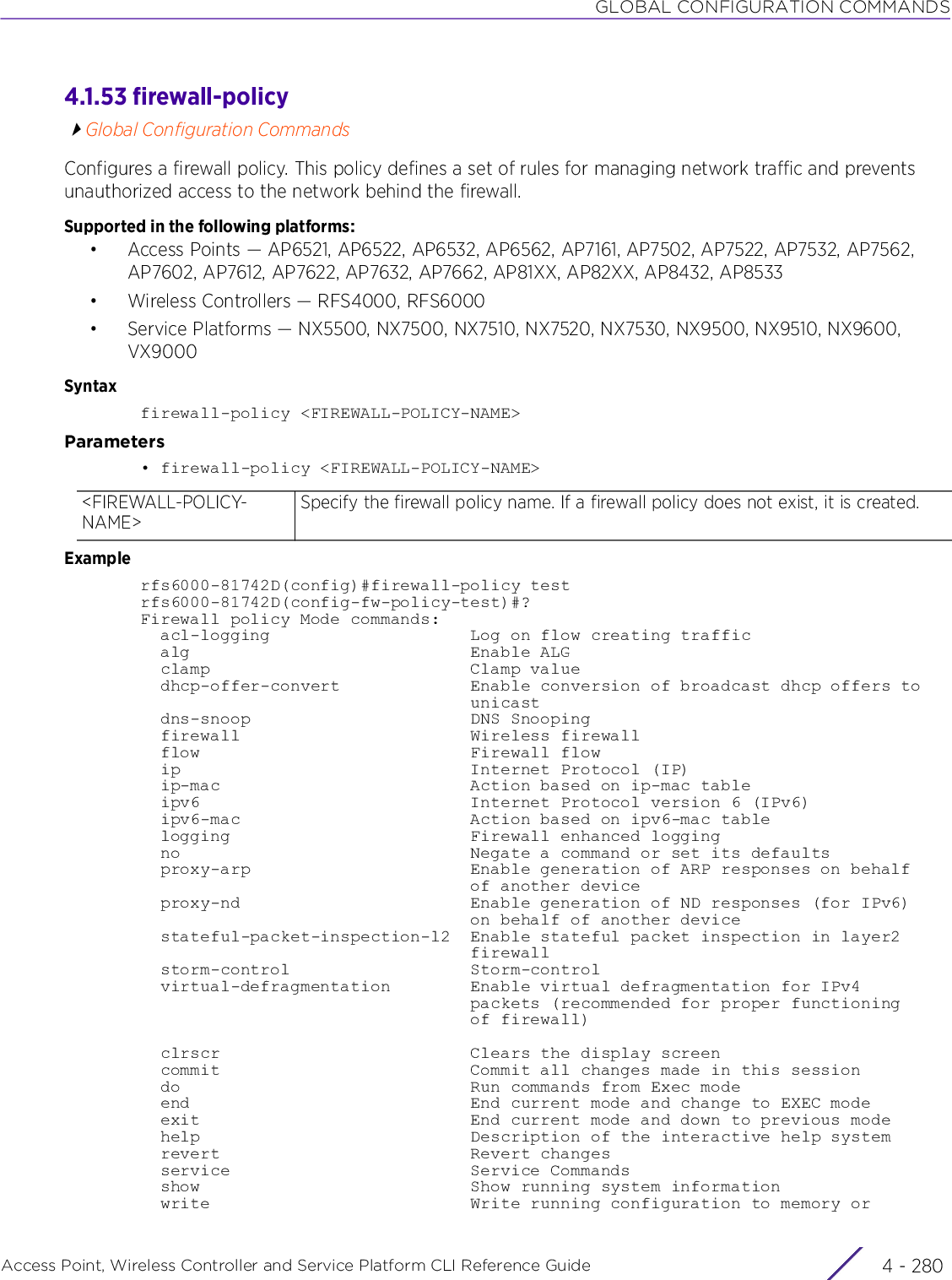 GLOBAL CONFIGURATION COMMANDSAccess Point, Wireless Controller and Service Platform CLI Reference Guide  4 - 2804.1.53 firewall-policyGlobal Configuration CommandsConfigures a firewall policy. This policy defines a set of rules for managing network traffic and prevents unauthorized access to the network behind the firewall.Supported in the following platforms:• Access Points — AP6521, AP6522, AP6532, AP6562, AP7161, AP7502, AP7522, AP7532, AP7562, AP7602, AP7612, AP7622, AP7632, AP7662, AP81XX, AP82XX, AP8432, AP8533• Wireless Controllers — RFS4000, RFS6000• Service Platforms — NX5500, NX7500, NX7510, NX7520, NX7530, NX9500, NX9510, NX9600, VX9000Syntaxfirewall-policy &lt;FIREWALL-POLICY-NAME&gt;Parameters• firewall-policy &lt;FIREWALL-POLICY-NAME&gt;Examplerfs6000-81742D(config)#firewall-policy testrfs6000-81742D(config-fw-policy-test)#?Firewall policy Mode commands:  acl-logging                    Log on flow creating traffic  alg                            Enable ALG  clamp                          Clamp value  dhcp-offer-convert             Enable conversion of broadcast dhcp offers to                                 unicast  dns-snoop                      DNS Snooping  firewall                       Wireless firewall  flow                           Firewall flow  ip                             Internet Protocol (IP)  ip-mac                         Action based on ip-mac table  ipv6                           Internet Protocol version 6 (IPv6)  ipv6-mac                       Action based on ipv6-mac table  logging                        Firewall enhanced logging  no                             Negate a command or set its defaults  proxy-arp                      Enable generation of ARP responses on behalf                                 of another device  proxy-nd                       Enable generation of ND responses (for IPv6)                                 on behalf of another device  stateful-packet-inspection-l2  Enable stateful packet inspection in layer2                                 firewall  storm-control                  Storm-control  virtual-defragmentation        Enable virtual defragmentation for IPv4                                 packets (recommended for proper functioning                                 of firewall)  clrscr                         Clears the display screen  commit                         Commit all changes made in this session  do                             Run commands from Exec mode  end                            End current mode and change to EXEC mode  exit                           End current mode and down to previous mode  help                           Description of the interactive help system  revert                         Revert changes  service                        Service Commands  show                           Show running system information  write                          Write running configuration to memory or&lt;FIREWALL-POLICY-NAME&gt;Specify the firewall policy name. If a firewall policy does not exist, it is created.