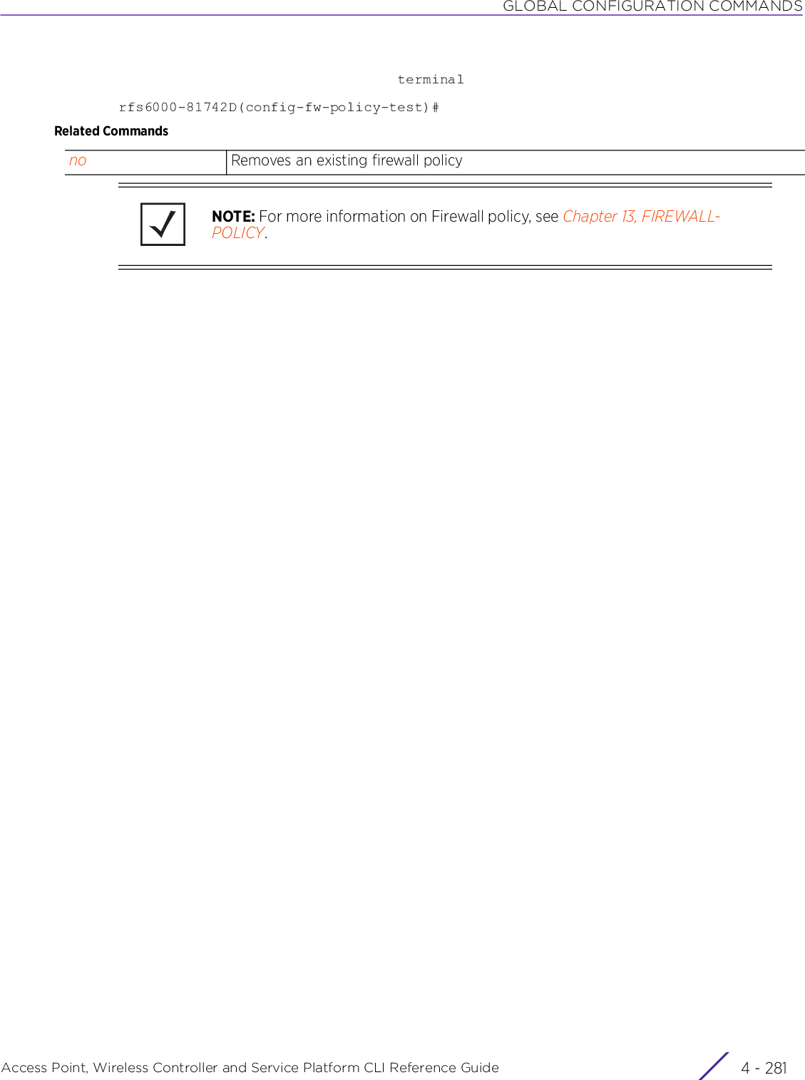 GLOBAL CONFIGURATION COMMANDSAccess Point, Wireless Controller and Service Platform CLI Reference Guide 4 - 281                                 terminalrfs6000-81742D(config-fw-policy-test)#Related Commandsno Removes an existing firewall policyNOTE: For more information on Firewall policy, see Chapter 13, FIREWALL-POLICY.