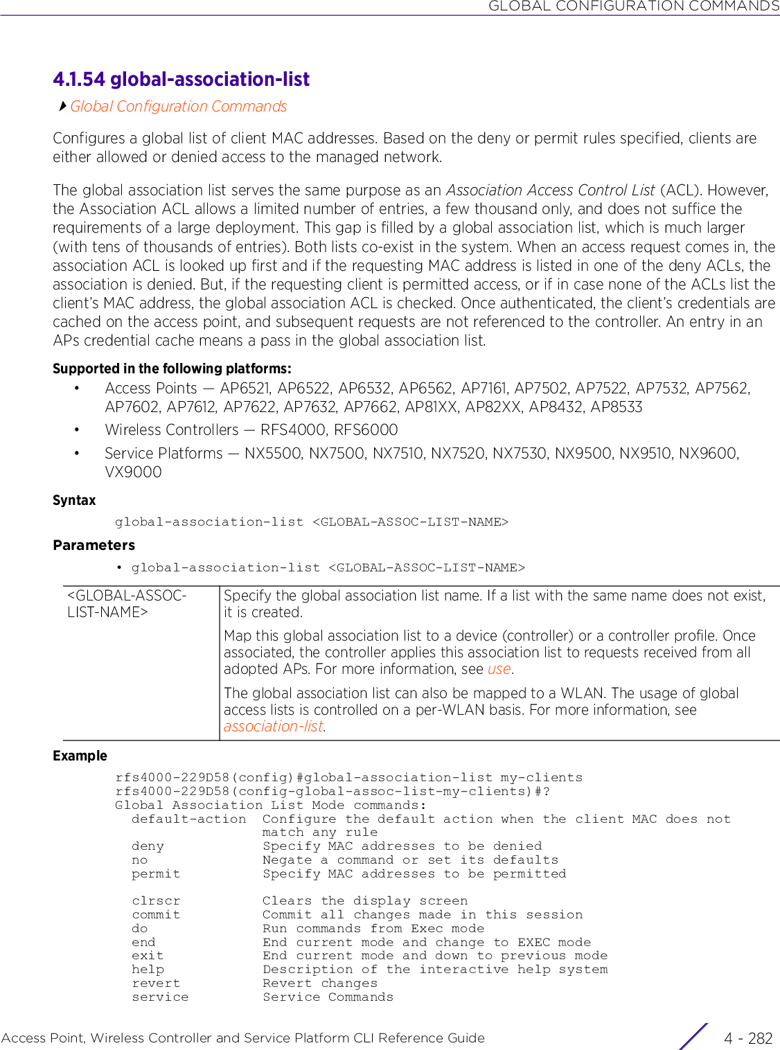 GLOBAL CONFIGURATION COMMANDSAccess Point, Wireless Controller and Service Platform CLI Reference Guide  4 - 2824.1.54 global-association-listGlobal Configuration CommandsConfigures a global list of client MAC addresses. Based on the deny or permit rules specified, clients are either allowed or denied access to the managed network. The global association list serves the same purpose as an Association Access Control List (ACL). However, the Association ACL allows a limited number of entries, a few thousand only, and does not suffice the requirements of a large deployment. This gap is filled by a global association list, which is much larger (with tens of thousands of entries). Both lists co-exist in the system. When an access request comes in, the association ACL is looked up first and if the requesting MAC address is listed in one of the deny ACLs, the association is denied. But, if the requesting client is permitted access, or if in case none of the ACLs list the client’s MAC address, the global association ACL is checked. Once authenticated, the client’s credentials are cached on the access point, and subsequent requests are not referenced to the controller. An entry in an APs credential cache means a pass in the global association list.Supported in the following platforms:• Access Points — AP6521, AP6522, AP6532, AP6562, AP7161, AP7502, AP7522, AP7532, AP7562, AP7602, AP7612, AP7622, AP7632, AP7662, AP81XX, AP82XX, AP8432, AP8533• Wireless Controllers — RFS4000, RFS6000• Service Platforms — NX5500, NX7500, NX7510, NX7520, NX7530, NX9500, NX9510, NX9600, VX9000Syntaxglobal-association-list &lt;GLOBAL-ASSOC-LIST-NAME&gt;Parameters• global-association-list &lt;GLOBAL-ASSOC-LIST-NAME&gt;Examplerfs4000-229D58(config)#global-association-list my-clientsrfs4000-229D58(config-global-assoc-list-my-clients)#?Global Association List Mode commands:  default-action  Configure the default action when the client MAC does not                  match any rule  deny            Specify MAC addresses to be denied  no              Negate a command or set its defaults  permit          Specify MAC addresses to be permitted  clrscr          Clears the display screen  commit          Commit all changes made in this session  do              Run commands from Exec mode  end             End current mode and change to EXEC mode  exit            End current mode and down to previous mode  help            Description of the interactive help system  revert          Revert changes  service         Service Commands&lt;GLOBAL-ASSOC-LIST-NAME&gt;Specify the global association list name. If a list with the same name does not exist, it is created.Map this global association list to a device (controller) or a controller profile. Once associated, the controller applies this association list to requests received from all adopted APs. For more information, see use.The global association list can also be mapped to a WLAN. The usage of global access lists is controlled on a per-WLAN basis. For more information, see association-list. 