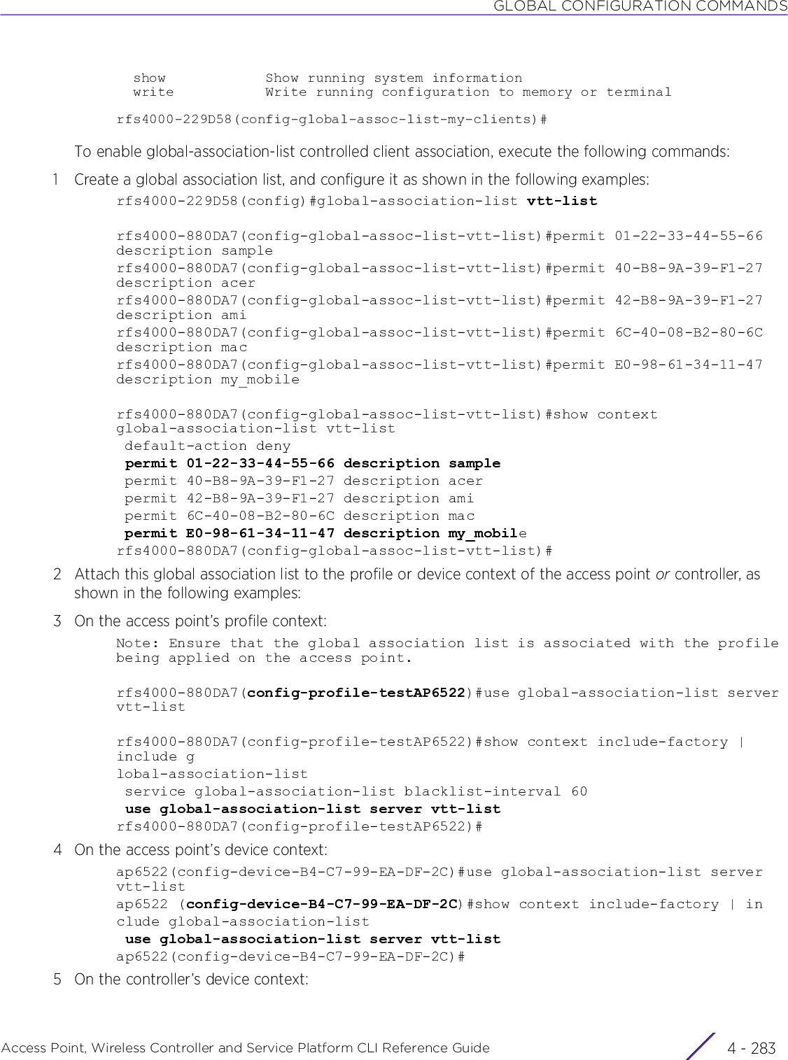 GLOBAL CONFIGURATION COMMANDSAccess Point, Wireless Controller and Service Platform CLI Reference Guide 4 - 283  show            Show running system information  write           Write running configuration to memory or terminalrfs4000-229D58(config-global-assoc-list-my-clients)#To enable global-association-list controlled client association, execute the following commands:1 Create a global association list, and configure it as shown in the following examples:rfs4000-229D58(config)#global-association-list vtt-listrfs4000-880DA7(config-global-assoc-list-vtt-list)#permit 01-22-33-44-55-66 description samplerfs4000-880DA7(config-global-assoc-list-vtt-list)#permit 40-B8-9A-39-F1-27 description acerrfs4000-880DA7(config-global-assoc-list-vtt-list)#permit 42-B8-9A-39-F1-27 description amirfs4000-880DA7(config-global-assoc-list-vtt-list)#permit 6C-40-08-B2-80-6C description macrfs4000-880DA7(config-global-assoc-list-vtt-list)#permit E0-98-61-34-11-47 description my_mobilerfs4000-880DA7(config-global-assoc-list-vtt-list)#show contextglobal-association-list vtt-list default-action deny permit 01-22-33-44-55-66 description sample permit 40-B8-9A-39-F1-27 description acer permit 42-B8-9A-39-F1-27 description ami permit 6C-40-08-B2-80-6C description mac permit E0-98-61-34-11-47 description my_mobilerfs4000-880DA7(config-global-assoc-list-vtt-list)#2 Attach this global association list to the profile or device context of the access point or controller, as shown in the following examples:3 On the access point’s profile context:Note: Ensure that the global association list is associated with the profile being applied on the access point.rfs4000-880DA7(config-profile-testAP6522)#use global-association-list server vtt-listrfs4000-880DA7(config-profile-testAP6522)#show context include-factory | include global-association-list service global-association-list blacklist-interval 60 use global-association-list server vtt-listrfs4000-880DA7(config-profile-testAP6522)#4 On the access point’s device context:ap6522(config-device-B4-C7-99-EA-DF-2C)#use global-association-list server vtt-listap6522 (config-device-B4-C7-99-EA-DF-2C)#show context include-factory | include global-association-list use global-association-list server vtt-listap6522(config-device-B4-C7-99-EA-DF-2C)#5 On the controller’s device context: