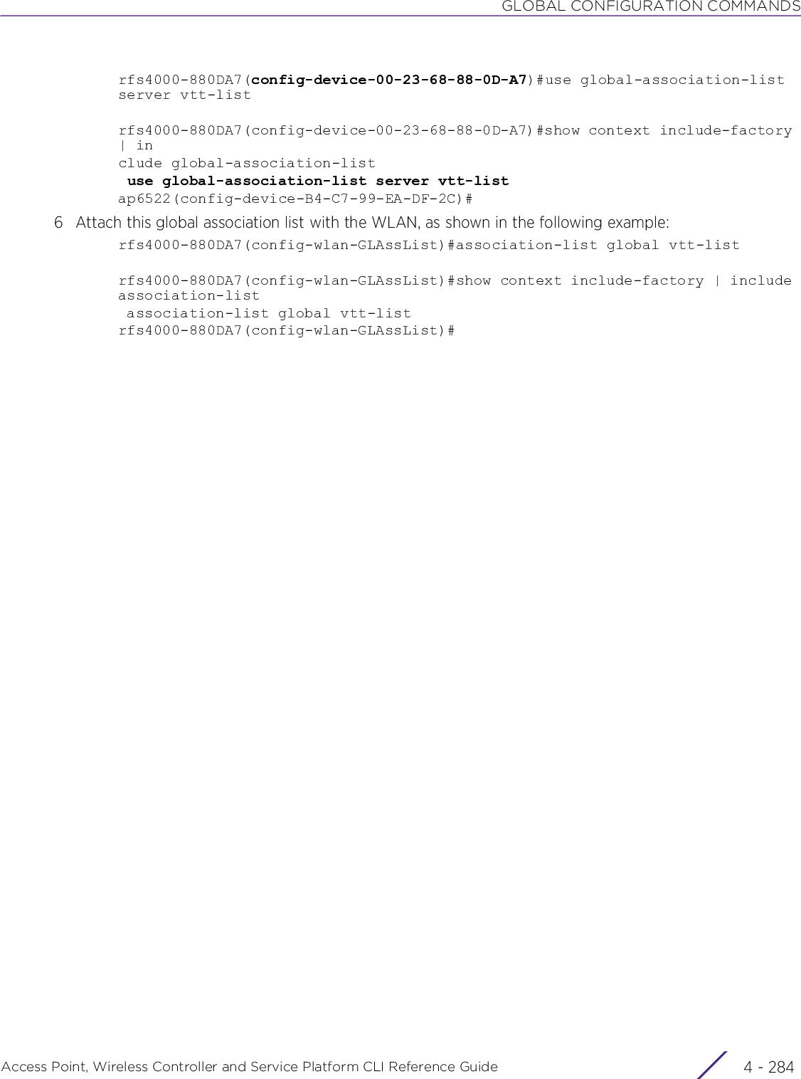 GLOBAL CONFIGURATION COMMANDSAccess Point, Wireless Controller and Service Platform CLI Reference Guide  4 - 284rfs4000-880DA7(config-device-00-23-68-88-0D-A7)#use global-association-list server vtt-listrfs4000-880DA7(config-device-00-23-68-88-0D-A7)#show context include-factory | include global-association-list use global-association-list server vtt-listap6522(config-device-B4-C7-99-EA-DF-2C)#6 Attach this global association list with the WLAN, as shown in the following example:rfs4000-880DA7(config-wlan-GLAssList)#association-list global vtt-listrfs4000-880DA7(config-wlan-GLAssList)#show context include-factory | include association-list association-list global vtt-listrfs4000-880DA7(config-wlan-GLAssList)#