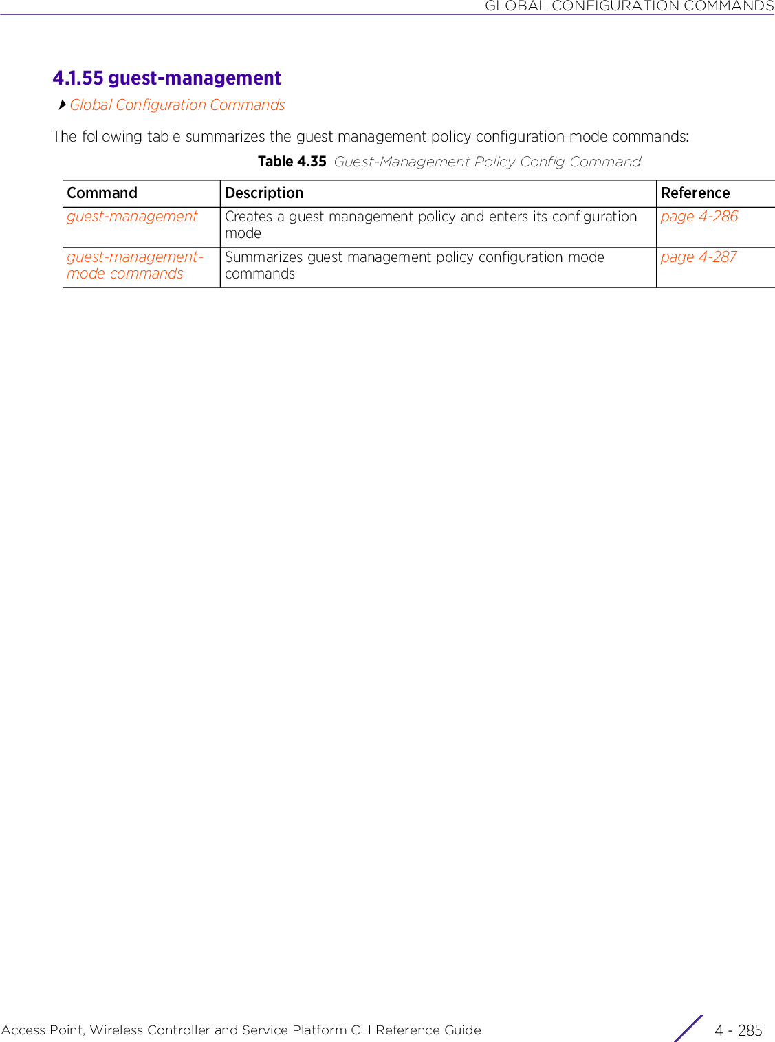 GLOBAL CONFIGURATION COMMANDSAccess Point, Wireless Controller and Service Platform CLI Reference Guide 4 - 2854.1.55 guest-managementGlobal Configuration CommandsThe following table summarizes the guest management policy configuration mode commands:Table 4.35 Guest-Management Policy Config CommandCommand Description Referenceguest-management Creates a guest management policy and enters its configuration modepage 4-286guest-management-mode commandsSummarizes guest management policy configuration mode commandspage 4-287