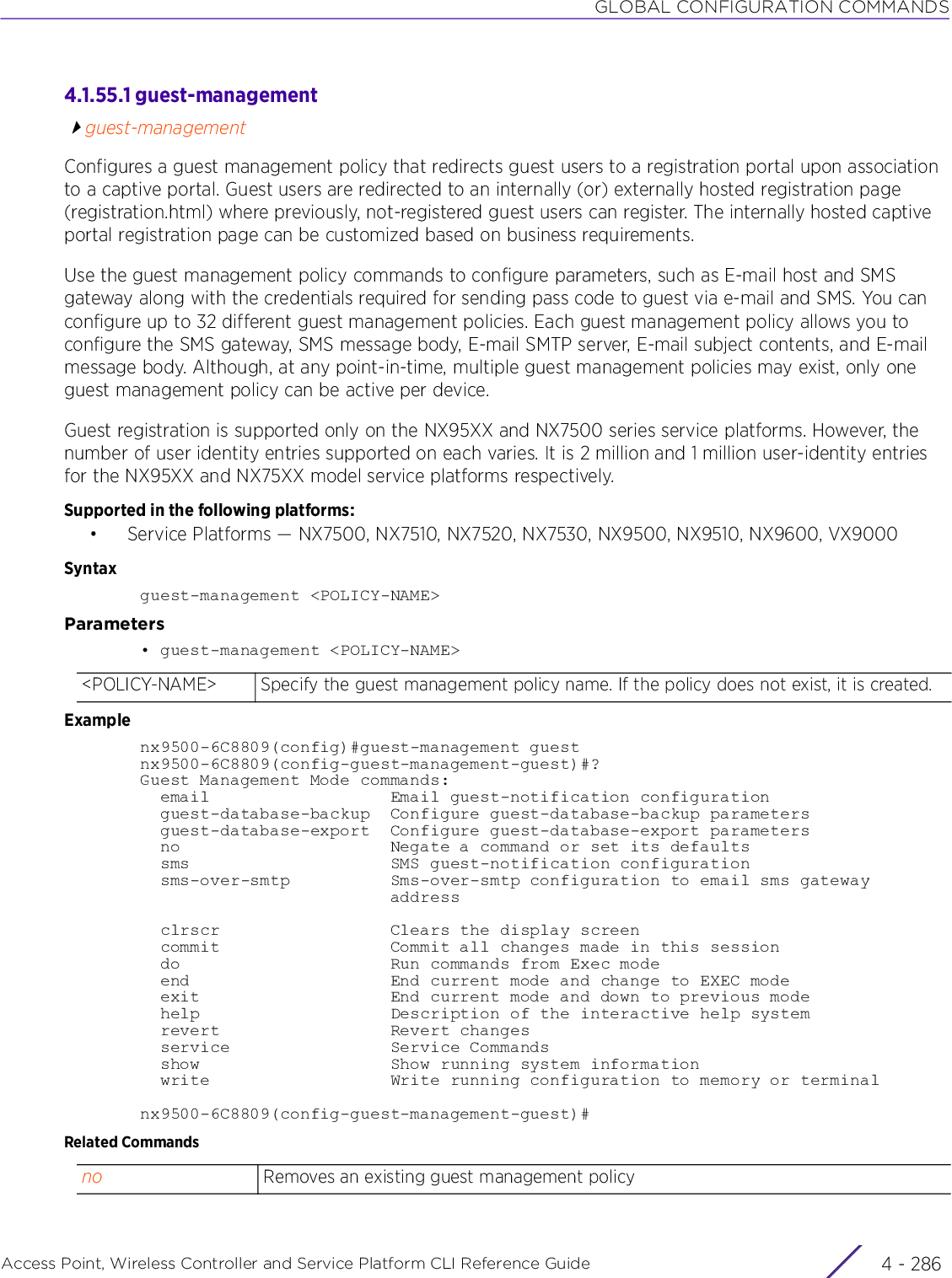 GLOBAL CONFIGURATION COMMANDSAccess Point, Wireless Controller and Service Platform CLI Reference Guide  4 - 2864.1.55.1 guest-managementguest-managementConfigures a guest management policy that redirects guest users to a registration portal upon association to a captive portal. Guest users are redirected to an internally (or) externally hosted registration page (registration.html) where previously, not-registered guest users can register. The internally hosted captive portal registration page can be customized based on business requirements.Use the guest management policy commands to configure parameters, such as E-mail host and SMS gateway along with the credentials required for sending pass code to guest via e-mail and SMS. You can configure up to 32 different guest management policies. Each guest management policy allows you to configure the SMS gateway, SMS message body, E-mail SMTP server, E-mail subject contents, and E-mail message body. Although, at any point-in-time, multiple guest management policies may exist, only one guest management policy can be active per device.Guest registration is supported only on the NX95XX and NX7500 series service platforms. However, the number of user identity entries supported on each varies. It is 2 million and 1 million user-identity entries for the NX95XX and NX75XX model service platforms respectively.Supported in the following platforms:• Service Platforms — NX7500, NX7510, NX7520, NX7530, NX9500, NX9510, NX9600, VX9000 Syntaxguest-management &lt;POLICY-NAME&gt;Parameters• guest-management &lt;POLICY-NAME&gt;Examplenx9500-6C8809(config)#guest-management guestnx9500-6C8809(config-guest-management-guest)#?Guest Management Mode commands:  email                  Email guest-notification configuration  guest-database-backup  Configure guest-database-backup parameters  guest-database-export  Configure guest-database-export parameters  no                     Negate a command or set its defaults  sms                    SMS guest-notification configuration  sms-over-smtp          Sms-over-smtp configuration to email sms gateway                         address  clrscr                 Clears the display screen  commit                 Commit all changes made in this session  do                     Run commands from Exec mode  end                    End current mode and change to EXEC mode  exit                   End current mode and down to previous mode  help                   Description of the interactive help system  revert                 Revert changes  service                Service Commands  show                   Show running system information  write                  Write running configuration to memory or terminalnx9500-6C8809(config-guest-management-guest)#Related Commands&lt;POLICY-NAME&gt; Specify the guest management policy name. If the policy does not exist, it is created.no Removes an existing guest management policy