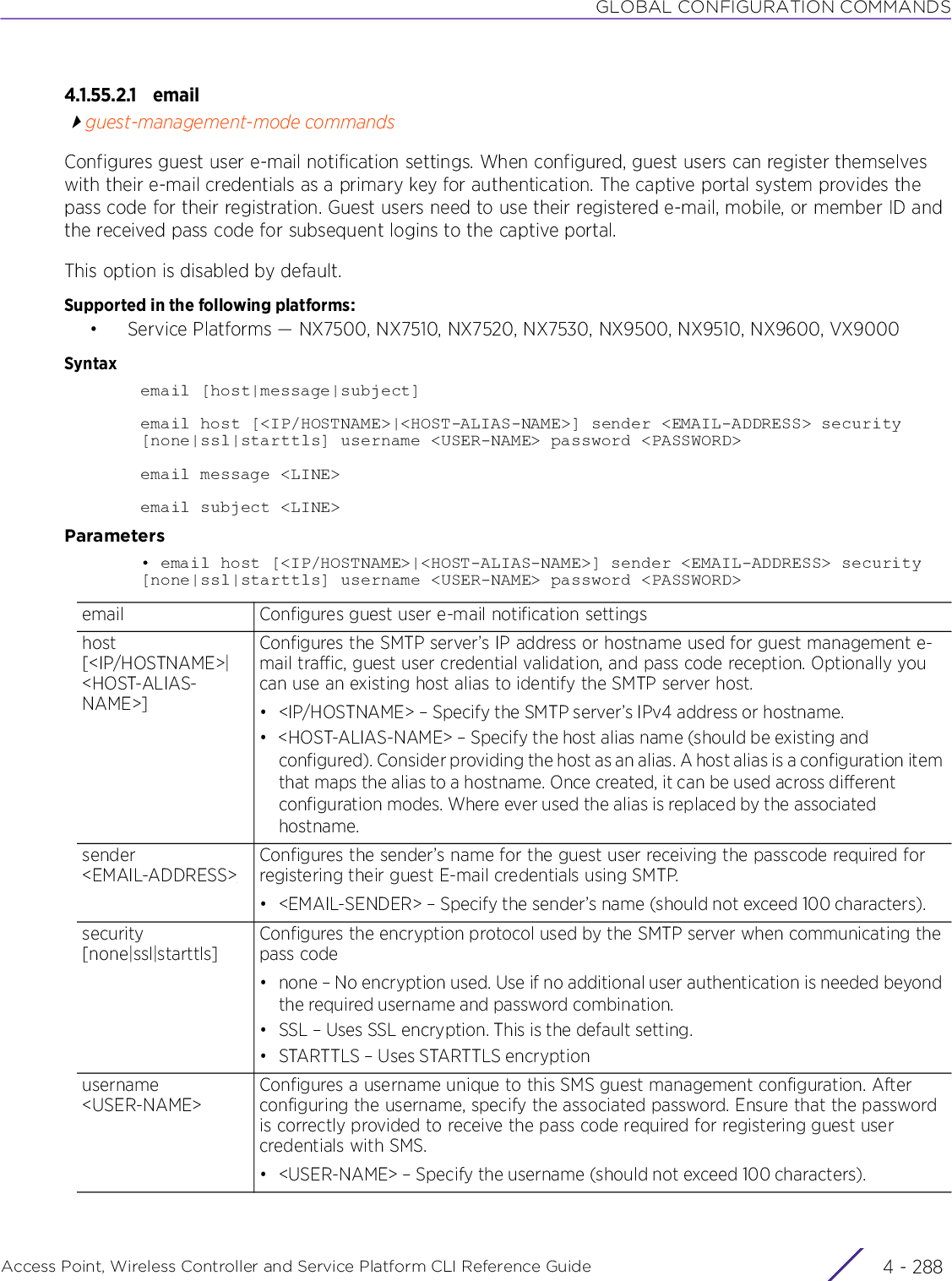 GLOBAL CONFIGURATION COMMANDSAccess Point, Wireless Controller and Service Platform CLI Reference Guide  4 - 2884.1.55.2.1 emailguest-management-mode commandsConfigures guest user e-mail notification settings. When configured, guest users can register themselves with their e-mail credentials as a primary key for authentication. The captive portal system provides the pass code for their registration. Guest users need to use their registered e-mail, mobile, or member ID and the received pass code for subsequent logins to the captive portal.This option is disabled by default. Supported in the following platforms:• Service Platforms — NX7500, NX7510, NX7520, NX7530, NX9500, NX9510, NX9600, VX9000Syntaxemail [host|message|subject]email host [&lt;IP/HOSTNAME&gt;|&lt;HOST-ALIAS-NAME&gt;] sender &lt;EMAIL-ADDRESS&gt; security [none|ssl|starttls] username &lt;USER-NAME&gt; password &lt;PASSWORD&gt;email message &lt;LINE&gt;email subject &lt;LINE&gt;Parameters• email host [&lt;IP/HOSTNAME&gt;|&lt;HOST-ALIAS-NAME&gt;] sender &lt;EMAIL-ADDRESS&gt; security [none|ssl|starttls] username &lt;USER-NAME&gt; password &lt;PASSWORD&gt;email Configures guest user e-mail notification settingshost [&lt;IP/HOSTNAME&gt;|&lt;HOST-ALIAS-NAME&gt;]Configures the SMTP server’s IP address or hostname used for guest management e-mail traffic, guest user credential validation, and pass code reception. Optionally you can use an existing host alias to identify the SMTP server host.• &lt;IP/HOSTNAME&gt; – Specify the SMTP server’s IPv4 address or hostname.• &lt;HOST-ALIAS-NAME&gt; – Specify the host alias name (should be existing and configured). Consider providing the host as an alias. A host alias is a configuration item that maps the alias to a hostname. Once created, it can be used across different configuration modes. Where ever used the alias is replaced by the associated hostname.sender &lt;EMAIL-ADDRESS&gt;Configures the sender’s name for the guest user receiving the passcode required for registering their guest E-mail credentials using SMTP.• &lt;EMAIL-SENDER&gt; – Specify the sender’s name (should not exceed 100 characters).security [none|ssl|starttls]Configures the encryption protocol used by the SMTP server when communicating the pass code• none – No encryption used. Use if no additional user authentication is needed beyond the required username and password combination.• SSL – Uses SSL encryption. This is the default setting.• STARTTLS – Uses STARTTLS encryptionusername &lt;USER-NAME&gt;Configures a username unique to this SMS guest management configuration. After configuring the username, specify the associated password. Ensure that the password is correctly provided to receive the pass code required for registering guest user credentials with SMS.• &lt;USER-NAME&gt; – Specify the username (should not exceed 100 characters).