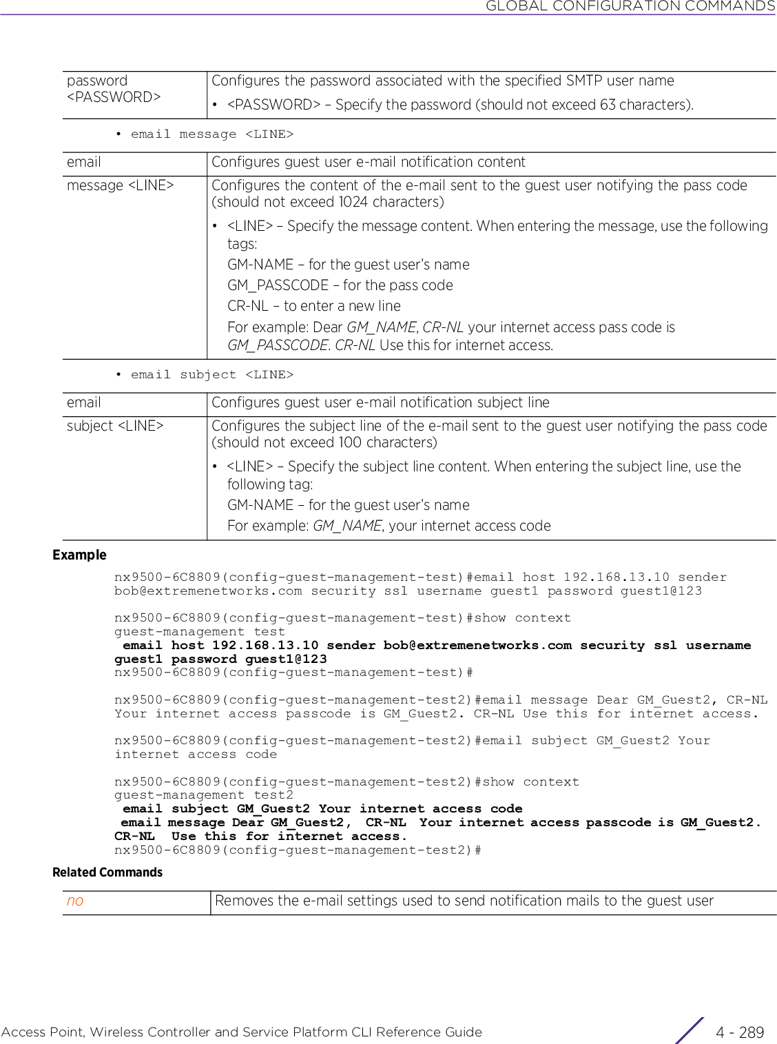 GLOBAL CONFIGURATION COMMANDSAccess Point, Wireless Controller and Service Platform CLI Reference Guide 4 - 289• email message &lt;LINE&gt;• email subject &lt;LINE&gt;Examplenx9500-6C8809(config-guest-management-test)#email host 192.168.13.10 sender bob@extremenetworks.com security ssl username guest1 password guest1@123nx9500-6C8809(config-guest-management-test)#show contextguest-management test email host 192.168.13.10 sender bob@extremenetworks.com security ssl username guest1 password guest1@123nx9500-6C8809(config-guest-management-test)#nx9500-6C8809(config-guest-management-test2)#email message Dear GM_Guest2, CR-NLYour internet access passcode is GM_Guest2. CR-NL Use this for internet access.nx9500-6C8809(config-guest-management-test2)#email subject GM_Guest2 Your internet access codenx9500-6C8809(config-guest-management-test2)#show contextguest-management test2 email subject GM_Guest2 Your internet access code email message Dear GM_Guest2,  CR-NL  Your internet access passcode is GM_Guest2.  CR-NL  Use this for internet access.nx9500-6C8809(config-guest-management-test2)#Related Commandspassword &lt;PASSWORD&gt;Configures the password associated with the specified SMTP user name• &lt;PASSWORD&gt; – Specify the password (should not exceed 63 characters).email Configures guest user e-mail notification contentmessage &lt;LINE&gt; Configures the content of the e-mail sent to the guest user notifying the pass code (should not exceed 1024 characters)• &lt;LINE&gt; – Specify the message content. When entering the message, use the following tags:GM-NAME – for the guest user’s nameGM_PASSCODE – for the pass codeCR-NL – to enter a new lineFor example: Dear GM_NAME, CR-NL your internet access pass code is GM_PASSCODE. CR-NL Use this for internet access.email Configures guest user e-mail notification subject linesubject &lt;LINE&gt; Configures the subject line of the e-mail sent to the guest user notifying the pass code (should not exceed 100 characters)• &lt;LINE&gt; – Specify the subject line content. When entering the subject line, use the following tag:GM-NAME – for the guest user’s nameFor example: GM_NAME, your internet access codeno Removes the e-mail settings used to send notification mails to the guest user