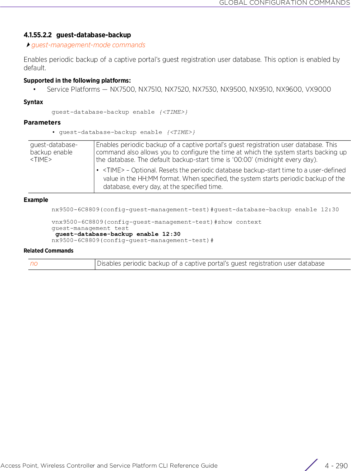 GLOBAL CONFIGURATION COMMANDSAccess Point, Wireless Controller and Service Platform CLI Reference Guide  4 - 2904.1.55.2.2 guest-database-backupguest-management-mode commandsEnables periodic backup of a captive portal’s guest registration user database. This option is enabled by default.Supported in the following platforms:• Service Platforms — NX7500, NX7510, NX7520, NX7530, NX9500, NX9510, NX9600, VX9000Syntaxguest-database-backup enable {&lt;TIME&gt;}Parameters• guest-database-backup enable {&lt;TIME&gt;}Examplenx9500-6C8809(config-guest-management-test)#guest-database-backup enable 12:30vnx9500-6C8809(config-guest-management-test)#show contextguest-management test guest-database-backup enable 12:30nx9500-6C8809(config-guest-management-test)#Related Commandsguest-database-backup enable &lt;TIME&gt;Enables periodic backup of a captive portal’s guest registration user database. This command also allows you to configure the time at which the system starts backing up the database. The default backup-start time is ‘00:00’ (midnight every day).• &lt;TIME&gt; – Optional. Resets the periodic database backup-start time to a user-defined value in the HH;MM format. When specified, the system starts periodic backup of the database, every day, at the specified time.no Disables periodic backup of a captive portal’s guest registration user database