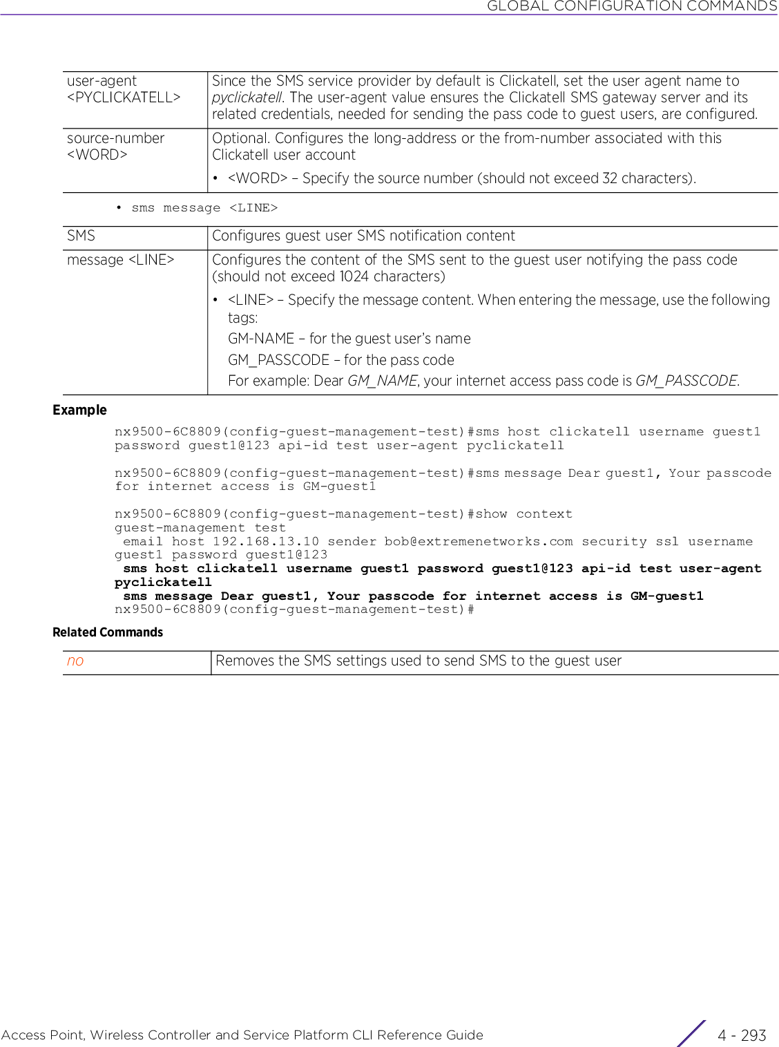 GLOBAL CONFIGURATION COMMANDSAccess Point, Wireless Controller and Service Platform CLI Reference Guide 4 - 293• sms message &lt;LINE&gt;Examplenx9500-6C8809(config-guest-management-test)#sms host clickatell username guest1password guest1@123 api-id test user-agent pyclickatellnx9500-6C8809(config-guest-management-test)#sms message Dear guest1, Your passcode for internet access is GM-guest1nx9500-6C8809(config-guest-management-test)#show contextguest-management test email host 192.168.13.10 sender bob@extremenetworks.com security ssl username guest1 password guest1@123 sms host clickatell username guest1 password guest1@123 api-id test user-agent pyclickatell sms message Dear guest1, Your passcode for internet access is GM-guest1nx9500-6C8809(config-guest-management-test)#Related Commandsuser-agent &lt;PYCLICKATELL&gt;Since the SMS service provider by default is Clickatell, set the user agent name to pyclickatell. The user-agent value ensures the Clickatell SMS gateway server and its related credentials, needed for sending the pass code to guest users, are configured.source-number &lt;WORD&gt;Optional. Configures the long-address or the from-number associated with this Clickatell user account• &lt;WORD&gt; – Specify the source number (should not exceed 32 characters).SMS Configures guest user SMS notification contentmessage &lt;LINE&gt; Configures the content of the SMS sent to the guest user notifying the pass code (should not exceed 1024 characters)• &lt;LINE&gt; – Specify the message content. When entering the message, use the following tags:GM-NAME – for the guest user’s nameGM_PASSCODE – for the pass codeFor example: Dear GM_NAME, your internet access pass code is GM_PASSCODE.no Removes the SMS settings used to send SMS to the guest user