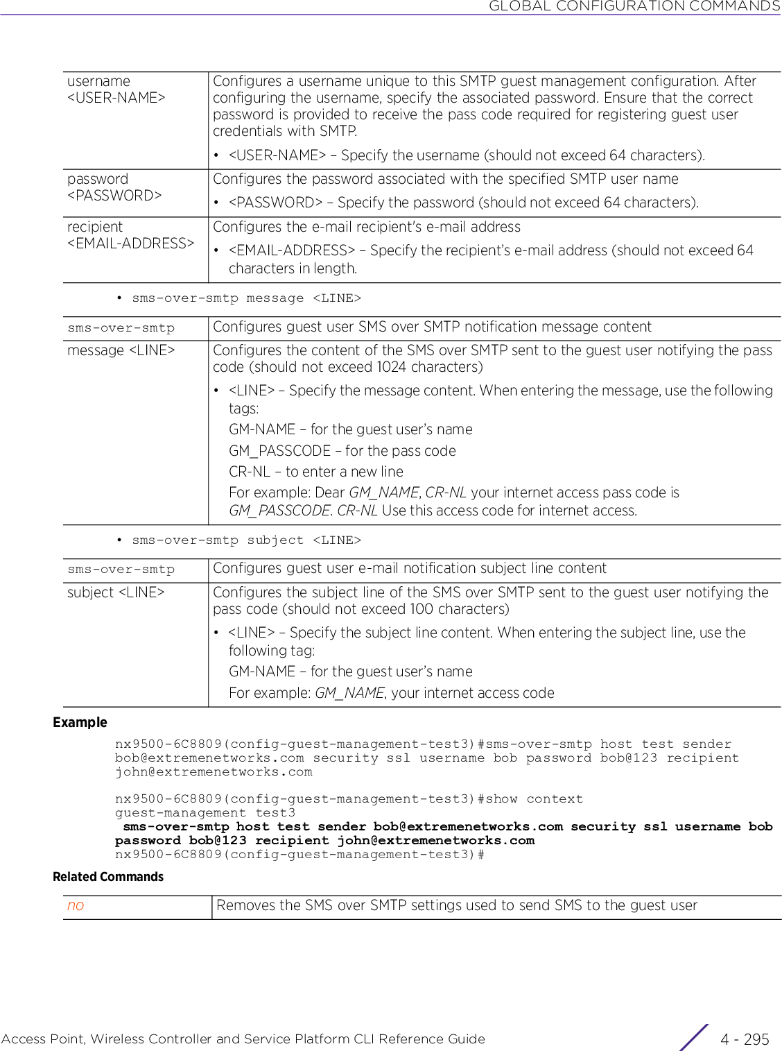 GLOBAL CONFIGURATION COMMANDSAccess Point, Wireless Controller and Service Platform CLI Reference Guide 4 - 295• sms-over-smtp message &lt;LINE&gt;• sms-over-smtp subject &lt;LINE&gt;Examplenx9500-6C8809(config-guest-management-test3)#sms-over-smtp host test sender bob@extremenetworks.com security ssl username bob password bob@123 recipient john@extremenetworks.comnx9500-6C8809(config-guest-management-test3)#show contextguest-management test3 sms-over-smtp host test sender bob@extremenetworks.com security ssl username bob password bob@123 recipient john@extremenetworks.comnx9500-6C8809(config-guest-management-test3)#Related Commandsusername &lt;USER-NAME&gt;Configures a username unique to this SMTP guest management configuration. After configuring the username, specify the associated password. Ensure that the correct password is provided to receive the pass code required for registering guest user credentials with SMTP.• &lt;USER-NAME&gt; – Specify the username (should not exceed 64 characters).password &lt;PASSWORD&gt;Configures the password associated with the specified SMTP user name• &lt;PASSWORD&gt; – Specify the password (should not exceed 64 characters).recipient &lt;EMAIL-ADDRESS&gt;Configures the e-mail recipient&apos;s e-mail address• &lt;EMAIL-ADDRESS&gt; – Specify the recipient’s e-mail address (should not exceed 64 characters in length.sms-over-smtp Configures guest user SMS over SMTP notification message contentmessage &lt;LINE&gt; Configures the content of the SMS over SMTP sent to the guest user notifying the pass code (should not exceed 1024 characters)• &lt;LINE&gt; – Specify the message content. When entering the message, use the following tags:GM-NAME – for the guest user’s nameGM_PASSCODE – for the pass codeCR-NL – to enter a new lineFor example: Dear GM_NAME, CR-NL your internet access pass code is GM_PASSCODE. CR-NL Use this access code for internet access.sms-over-smtp Configures guest user e-mail notification subject line contentsubject &lt;LINE&gt; Configures the subject line of the SMS over SMTP sent to the guest user notifying the pass code (should not exceed 100 characters)• &lt;LINE&gt; – Specify the subject line content. When entering the subject line, use the following tag:GM-NAME – for the guest user’s nameFor example: GM_NAME, your internet access codeno Removes the SMS over SMTP settings used to send SMS to the guest user