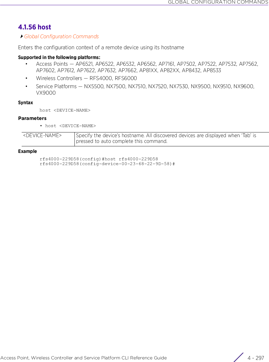 GLOBAL CONFIGURATION COMMANDSAccess Point, Wireless Controller and Service Platform CLI Reference Guide 4 - 2974.1.56 hostGlobal Configuration CommandsEnters the configuration context of a remote device using its hostnameSupported in the following platforms:• Access Points — AP6521, AP6522, AP6532, AP6562, AP7161, AP7502, AP7522, AP7532, AP7562, AP7602, AP7612, AP7622, AP7632, AP7662, AP81XX, AP82XX, AP8432, AP8533• Wireless Controllers — RFS4000, RFS6000• Service Platforms — NX5500, NX7500, NX7510, NX7520, NX7530, NX9500, NX9510, NX9600, VX9000Syntaxhost &lt;DEVICE-NAME&gt;Parameters• host &lt;DEVICE-NAME&gt;Examplerfs4000-229D58(config)#host rfs4000-229D58rfs4000-229D58(config-device-00-23-68-22-9D-58)#&lt;DEVICE-NAME&gt; Specify the device’s hostname. All discovered devices are displayed when ‘Tab’ is pressed to auto complete this command.