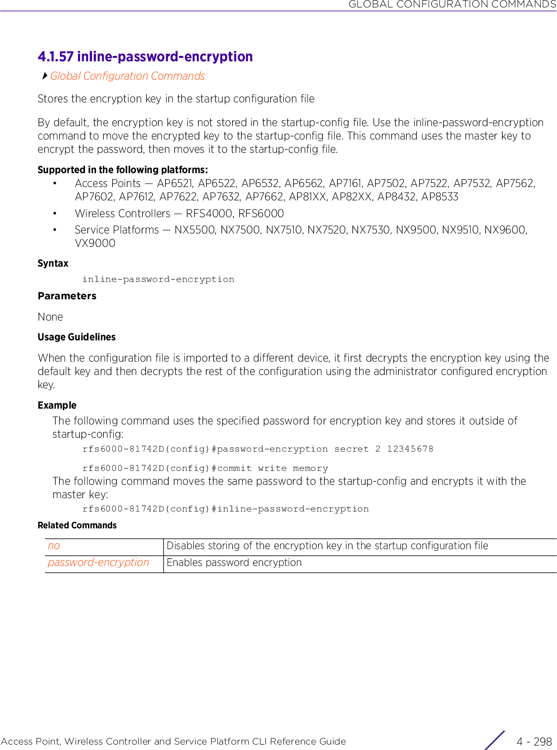 GLOBAL CONFIGURATION COMMANDSAccess Point, Wireless Controller and Service Platform CLI Reference Guide  4 - 2984.1.57 inline-password-encryptionGlobal Configuration CommandsStores the encryption key in the startup configuration fileBy default, the encryption key is not stored in the startup-config file. Use the inline-password-encryption command to move the encrypted key to the startup-config file. This command uses the master key to encrypt the password, then moves it to the startup-config file.Supported in the following platforms:• Access Points — AP6521, AP6522, AP6532, AP6562, AP7161, AP7502, AP7522, AP7532, AP7562, AP7602, AP7612, AP7622, AP7632, AP7662, AP81XX, AP82XX, AP8432, AP8533• Wireless Controllers — RFS4000, RFS6000• Service Platforms — NX5500, NX7500, NX7510, NX7520, NX7530, NX9500, NX9510, NX9600, VX9000Syntaxinline-password-encryptionParametersNoneUsage GuidelinesWhen the configuration file is imported to a different device, it first decrypts the encryption key using the default key and then decrypts the rest of the configuration using the administrator configured encryption key.ExampleThe following command uses the specified password for encryption key and stores it outside of startup-config:rfs6000-81742D(config)#password-encryption secret 2 12345678rfs6000-81742D(config)#commit write memoryThe following command moves the same password to the startup-config and encrypts it with the master key:rfs6000-81742D(config)#inline-password-encryptionRelated Commandsno Disables storing of the encryption key in the startup configuration filepassword-encryption Enables password encryption