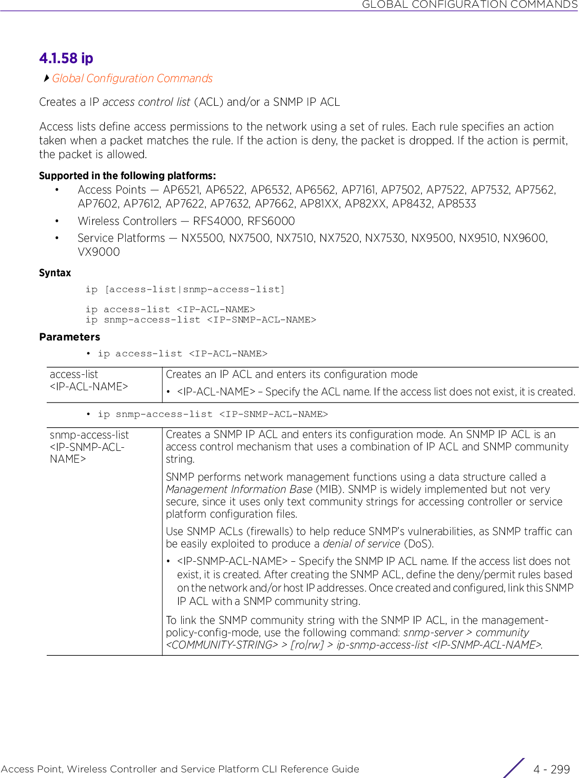 GLOBAL CONFIGURATION COMMANDSAccess Point, Wireless Controller and Service Platform CLI Reference Guide 4 - 2994.1.58 ipGlobal Configuration CommandsCreates a IP access control list (ACL) and/or a SNMP IP ACLAccess lists define access permissions to the network using a set of rules. Each rule specifies an action taken when a packet matches the rule. If the action is deny, the packet is dropped. If the action is permit, the packet is allowed.Supported in the following platforms:• Access Points — AP6521, AP6522, AP6532, AP6562, AP7161, AP7502, AP7522, AP7532, AP7562, AP7602, AP7612, AP7622, AP7632, AP7662, AP81XX, AP82XX, AP8432, AP8533• Wireless Controllers — RFS4000, RFS6000• Service Platforms — NX5500, NX7500, NX7510, NX7520, NX7530, NX9500, NX9510, NX9600, VX9000Syntaxip [access-list|snmp-access-list]ip access-list &lt;IP-ACL-NAME&gt;ip snmp-access-list &lt;IP-SNMP-ACL-NAME&gt;Parameters• ip access-list &lt;IP-ACL-NAME&gt;• ip snmp-access-list &lt;IP-SNMP-ACL-NAME&gt;access-list &lt;IP-ACL-NAME&gt;Creates an IP ACL and enters its configuration mode• &lt;IP-ACL-NAME&gt; – Specify the ACL name. If the access list does not exist, it is created.snmp-access-list &lt;IP-SNMP-ACL-NAME&gt;Creates a SNMP IP ACL and enters its configuration mode. An SNMP IP ACL is an access control mechanism that uses a combination of IP ACL and SNMP community string.SNMP performs network management functions using a data structure called a Management Information Base (MIB). SNMP is widely implemented but not very secure, since it uses only text community strings for accessing controller or service platform configuration files.Use SNMP ACLs (firewalls) to help reduce SNMP’s vulnerabilities, as SNMP traffic can be easily exploited to produce a denial of service (DoS).• &lt;IP-SNMP-ACL-NAME&gt; – Specify the SNMP IP ACL name. If the access list does not exist, it is created. After creating the SNMP ACL, define the deny/permit rules based on the network and/or host IP addresses. Once created and configured, link this SNMP IP ACL with a SNMP community string.To link the SNMP community string with the SNMP IP ACL, in the management-policy-config-mode, use the following command: snmp-server &gt; community &lt;COMMUNITY-STRING&gt; &gt; [ro|rw] &gt; ip-snmp-access-list &lt;IP-SNMP-ACL-NAME&gt;.