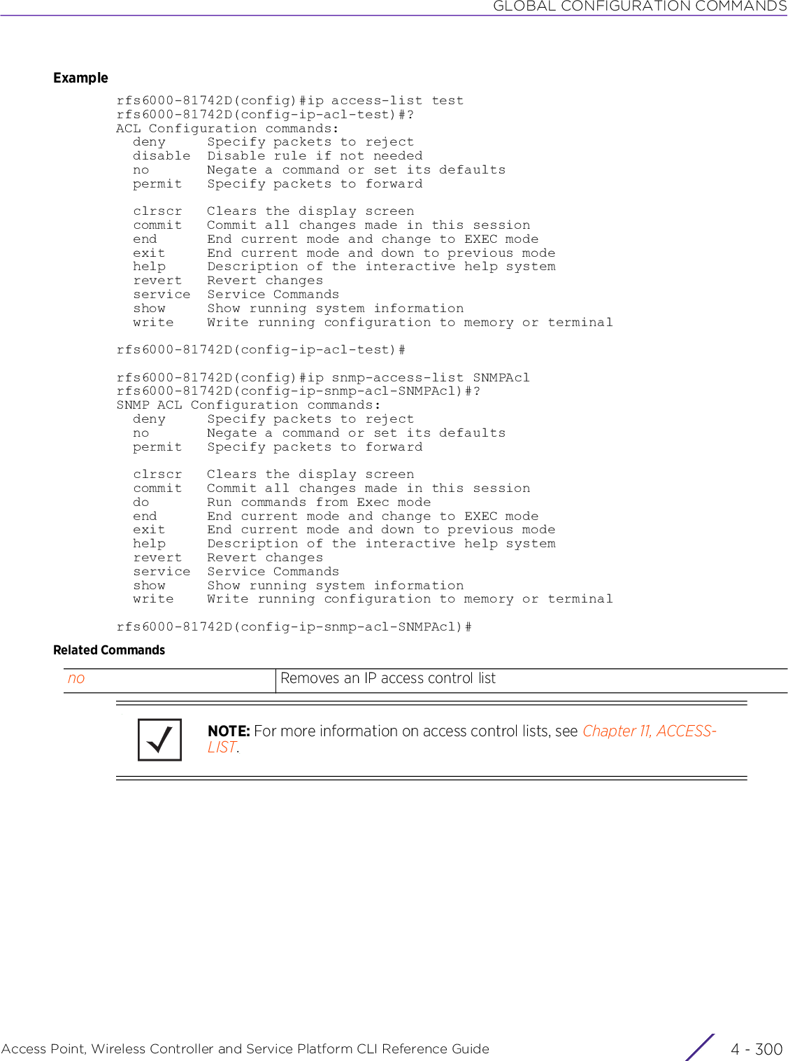 GLOBAL CONFIGURATION COMMANDSAccess Point, Wireless Controller and Service Platform CLI Reference Guide  4 - 300Examplerfs6000-81742D(config)#ip access-list testrfs6000-81742D(config-ip-acl-test)#?ACL Configuration commands:  deny     Specify packets to reject  disable  Disable rule if not needed  no       Negate a command or set its defaults  permit   Specify packets to forward  clrscr   Clears the display screen  commit   Commit all changes made in this session  end      End current mode and change to EXEC mode  exit     End current mode and down to previous mode  help     Description of the interactive help system  revert   Revert changes  service  Service Commands  show     Show running system information  write    Write running configuration to memory or terminalrfs6000-81742D(config-ip-acl-test)#rfs6000-81742D(config)#ip snmp-access-list SNMPAclrfs6000-81742D(config-ip-snmp-acl-SNMPAcl)#?SNMP ACL Configuration commands:  deny     Specify packets to reject  no       Negate a command or set its defaults  permit   Specify packets to forward  clrscr   Clears the display screen  commit   Commit all changes made in this session  do       Run commands from Exec mode  end      End current mode and change to EXEC mode  exit     End current mode and down to previous mode  help     Description of the interactive help system  revert   Revert changes  service  Service Commands  show     Show running system information  write    Write running configuration to memory or terminalrfs6000-81742D(config-ip-snmp-acl-SNMPAcl)#Related Commandsno Removes an IP access control listNOTE: For more information on access control lists, see Chapter 11, ACCESS-LIST.