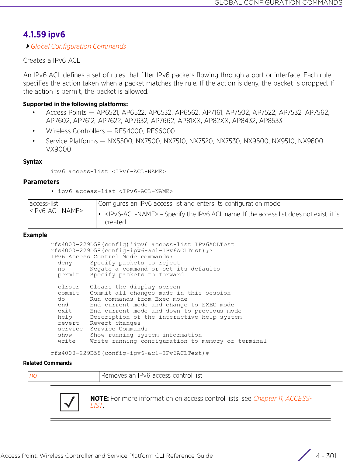 GLOBAL CONFIGURATION COMMANDSAccess Point, Wireless Controller and Service Platform CLI Reference Guide 4 - 3014.1.59 ipv6Global Configuration CommandsCreates a IPv6 ACLAn IPv6 ACL defines a set of rules that filter IPv6 packets flowing through a port or interface. Each rule specifies the action taken when a packet matches the rule. If the action is deny, the packet is dropped. If the action is permit, the packet is allowed.Supported in the following platforms:• Access Points — AP6521, AP6522, AP6532, AP6562, AP7161, AP7502, AP7522, AP7532, AP7562, AP7602, AP7612, AP7622, AP7632, AP7662, AP81XX, AP82XX, AP8432, AP8533• Wireless Controllers — RFS4000, RFS6000• Service Platforms — NX5500, NX7500, NX7510, NX7520, NX7530, NX9500, NX9510, NX9600, VX9000Syntaxipv6 access-list &lt;IPv6-ACL-NAME&gt;Parameters• ipv6 access-list &lt;IPv6-ACL-NAME&gt;Examplerfs4000-229D58(config)#ipv6 access-list IPv6ACLTestrfs4000-229D58(config-ipv6-acl-IPv6ACLTest)#?IPv6 Access Control Mode commands:  deny     Specify packets to reject  no       Negate a command or set its defaults  permit   Specify packets to forward  clrscr   Clears the display screen  commit   Commit all changes made in this session  do       Run commands from Exec mode  end      End current mode and change to EXEC mode  exit     End current mode and down to previous mode  help     Description of the interactive help system  revert   Revert changes  service  Service Commands  show     Show running system information  write    Write running configuration to memory or terminalrfs4000-229D58(config-ipv6-acl-IPv6ACLTest)#Related Commandsaccess-list &lt;IPv6-ACL-NAME&gt;Configures an IPv6 access list and enters its configuration mode• &lt;IPv6-ACL-NAME&gt; – Specify the IPv6 ACL name. If the access list does not exist, it is created.no Removes an IPv6 access control listNOTE: For more information on access control lists, see Chapter 11, ACCESS-LIST.