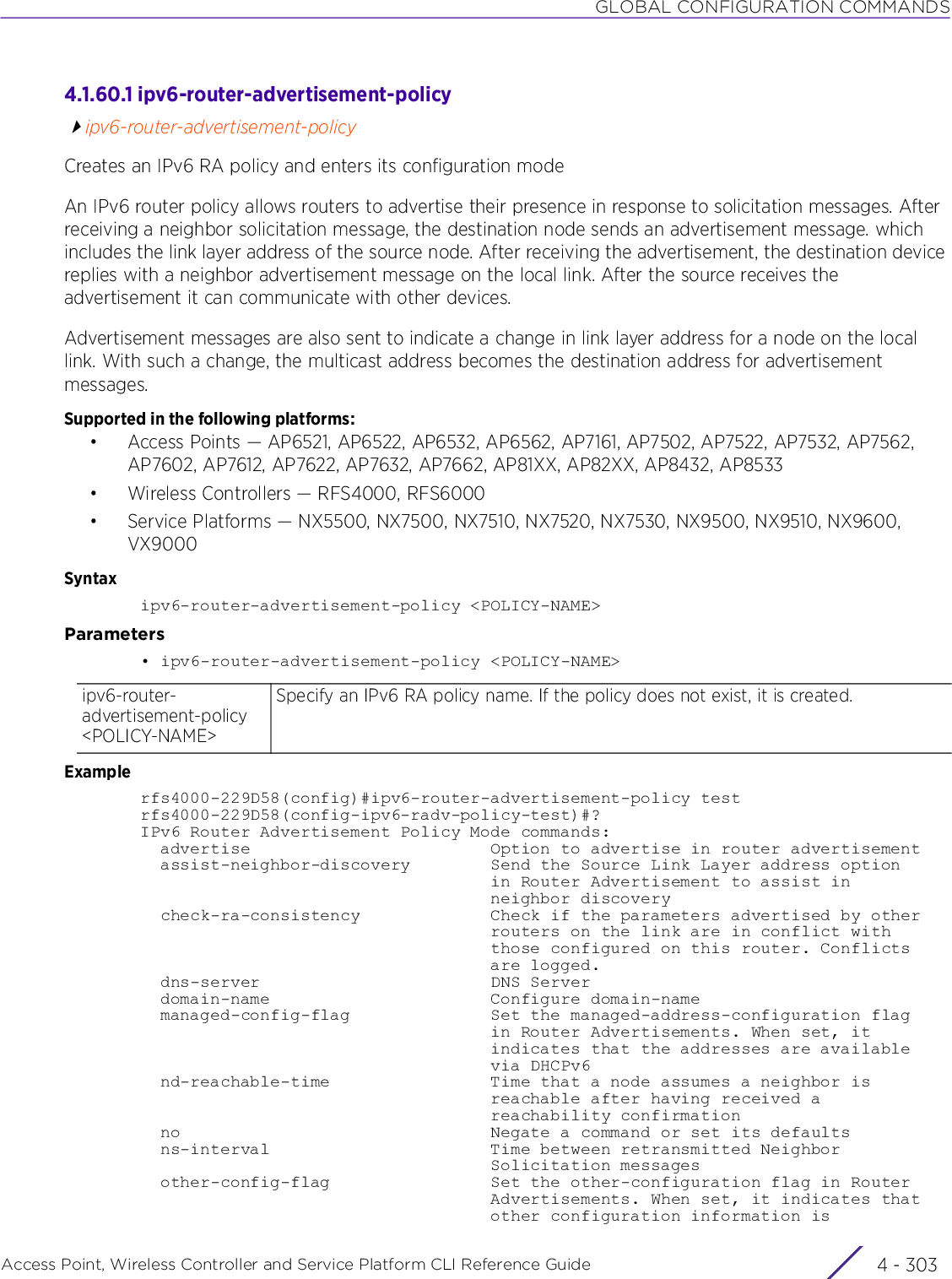 GLOBAL CONFIGURATION COMMANDSAccess Point, Wireless Controller and Service Platform CLI Reference Guide 4 - 3034.1.60.1 ipv6-router-advertisement-policyipv6-router-advertisement-policyCreates an IPv6 RA policy and enters its configuration modeAn IPv6 router policy allows routers to advertise their presence in response to solicitation messages. After receiving a neighbor solicitation message, the destination node sends an advertisement message. which includes the link layer address of the source node. After receiving the advertisement, the destination device replies with a neighbor advertisement message on the local link. After the source receives the advertisement it can communicate with other devices.Advertisement messages are also sent to indicate a change in link layer address for a node on the local link. With such a change, the multicast address becomes the destination address for advertisement messages.Supported in the following platforms:• Access Points — AP6521, AP6522, AP6532, AP6562, AP7161, AP7502, AP7522, AP7532, AP7562, AP7602, AP7612, AP7622, AP7632, AP7662, AP81XX, AP82XX, AP8432, AP8533• Wireless Controllers — RFS4000, RFS6000• Service Platforms — NX5500, NX7500, NX7510, NX7520, NX7530, NX9500, NX9510, NX9600, VX9000Syntaxipv6-router-advertisement-policy &lt;POLICY-NAME&gt;Parameters• ipv6-router-advertisement-policy &lt;POLICY-NAME&gt;Examplerfs4000-229D58(config)#ipv6-router-advertisement-policy testrfs4000-229D58(config-ipv6-radv-policy-test)#?IPv6 Router Advertisement Policy Mode commands:  advertise                        Option to advertise in router advertisement  assist-neighbor-discovery        Send the Source Link Layer address option                                   in Router Advertisement to assist in                                   neighbor discovery  check-ra-consistency             Check if the parameters advertised by other                                   routers on the link are in conflict with                                   those configured on this router. Conflicts                                   are logged.  dns-server                       DNS Server  domain-name                      Configure domain-name  managed-config-flag              Set the managed-address-configuration flag                                   in Router Advertisements. When set, it                                   indicates that the addresses are available                                   via DHCPv6  nd-reachable-time                Time that a node assumes a neighbor is                                   reachable after having received a                                   reachability confirmation  no                               Negate a command or set its defaults  ns-interval                      Time between retransmitted Neighbor                                   Solicitation messages  other-config-flag                Set the other-configuration flag in Router                                   Advertisements. When set, it indicates that                                   other configuration information isipv6-router-advertisement-policy &lt;POLICY-NAME&gt;Specify an IPv6 RA policy name. If the policy does not exist, it is created.