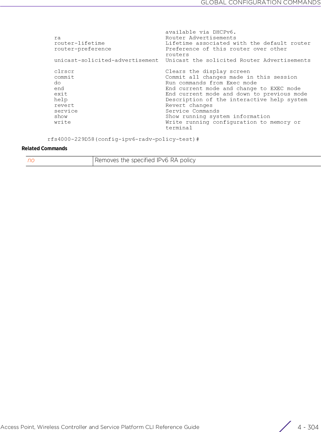 GLOBAL CONFIGURATION COMMANDSAccess Point, Wireless Controller and Service Platform CLI Reference Guide  4 - 304                                   available via DHCPv6.  ra                               Router Advertisements  router-lifetime                  Lifetime associated with the default router  router-preference                Preference of this router over other                                   routers  unicast-solicited-advertisement  Unicast the solicited Router Advertisements  clrscr                           Clears the display screen  commit                           Commit all changes made in this session  do                               Run commands from Exec mode  end                              End current mode and change to EXEC mode  exit                             End current mode and down to previous mode  help                             Description of the interactive help system  revert                           Revert changes  service                          Service Commands  show                             Show running system information  write                            Write running configuration to memory or                                   terminalrfs4000-229D58(config-ipv6-radv-policy-test)#Related Commandsno Removes the specified IPv6 RA policy