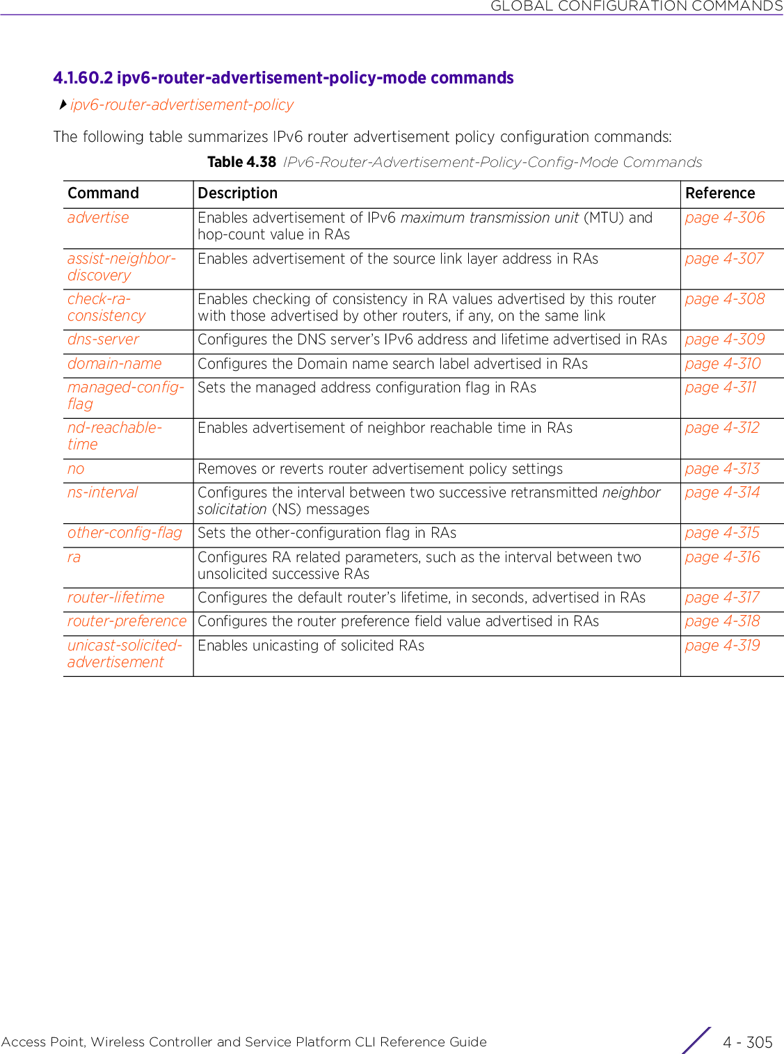 GLOBAL CONFIGURATION COMMANDSAccess Point, Wireless Controller and Service Platform CLI Reference Guide 4 - 3054.1.60.2 ipv6-router-advertisement-policy-mode commandsipv6-router-advertisement-policyThe following table summarizes IPv6 router advertisement policy configuration commands:Table 4.38 IPv6-Router-Advertisement-Policy-Config-Mode CommandsCommand Description Referenceadvertise Enables advertisement of IPv6 maximum transmission unit (MTU) and hop-count value in RAspage 4-306assist-neighbor-discoveryEnables advertisement of the source link layer address in RAs page 4-307check-ra-consistencyEnables checking of consistency in RA values advertised by this router with those advertised by other routers, if any, on the same linkpage 4-308dns-server Configures the DNS server’s IPv6 address and lifetime advertised in RAs page 4-309domain-name Configures the Domain name search label advertised in RAs page 4-310managed-config-flagSets the managed address configuration flag in RAs page 4-311nd-reachable-timeEnables advertisement of neighbor reachable time in RAs page 4-312no Removes or reverts router advertisement policy settings page 4-313ns-interval Configures the interval between two successive retransmitted neighbor solicitation (NS) messagespage 4-314other-config-flag Sets the other-configuration flag in RAs page 4-315ra Configures RA related parameters, such as the interval between two unsolicited successive RAspage 4-316router-lifetime Configures the default router’s lifetime, in seconds, advertised in RAs page 4-317router-preference Configures the router preference field value advertised in RAs page 4-318unicast-solicited-advertisementEnables unicasting of solicited RAs page 4-319