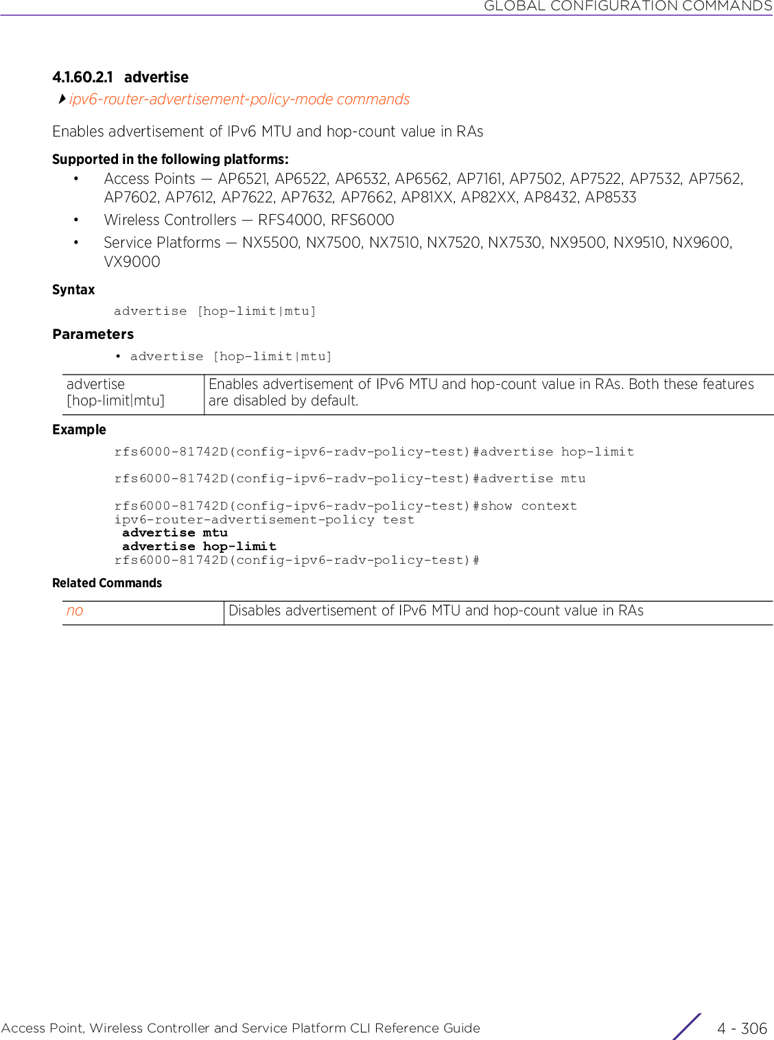 GLOBAL CONFIGURATION COMMANDSAccess Point, Wireless Controller and Service Platform CLI Reference Guide  4 - 3064.1.60.2.1 advertiseipv6-router-advertisement-policy-mode commandsEnables advertisement of IPv6 MTU and hop-count value in RAsSupported in the following platforms:• Access Points — AP6521, AP6522, AP6532, AP6562, AP7161, AP7502, AP7522, AP7532, AP7562, AP7602, AP7612, AP7622, AP7632, AP7662, AP81XX, AP82XX, AP8432, AP8533• Wireless Controllers — RFS4000, RFS6000• Service Platforms — NX5500, NX7500, NX7510, NX7520, NX7530, NX9500, NX9510, NX9600, VX9000Syntaxadvertise [hop-limit|mtu]Parameters• advertise [hop-limit|mtu]Examplerfs6000-81742D(config-ipv6-radv-policy-test)#advertise hop-limitrfs6000-81742D(config-ipv6-radv-policy-test)#advertise mturfs6000-81742D(config-ipv6-radv-policy-test)#show contextipv6-router-advertisement-policy test advertise mtu advertise hop-limitrfs6000-81742D(config-ipv6-radv-policy-test)#Related Commandsadvertise [hop-limit|mtu]Enables advertisement of IPv6 MTU and hop-count value in RAs. Both these features are disabled by default.no Disables advertisement of IPv6 MTU and hop-count value in RAs