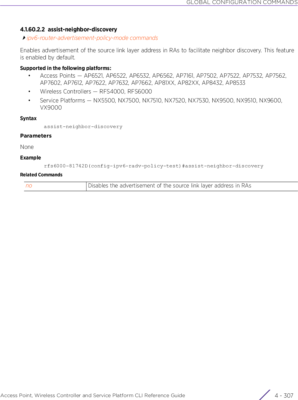 GLOBAL CONFIGURATION COMMANDSAccess Point, Wireless Controller and Service Platform CLI Reference Guide 4 - 3074.1.60.2.2 assist-neighbor-discoveryipv6-router-advertisement-policy-mode commandsEnables advertisement of the source link layer address in RAs to facilitate neighbor discovery. This feature is enabled by default.Supported in the following platforms:• Access Points — AP6521, AP6522, AP6532, AP6562, AP7161, AP7502, AP7522, AP7532, AP7562, AP7602, AP7612, AP7622, AP7632, AP7662, AP81XX, AP82XX, AP8432, AP8533• Wireless Controllers — RFS4000, RFS6000• Service Platforms — NX5500, NX7500, NX7510, NX7520, NX7530, NX9500, NX9510, NX9600, VX9000Syntaxassist-neighbor-discoveryParametersNoneExamplerfs6000-81742D(config-ipv6-radv-policy-test)#assist-neighbor-discoveryRelated Commandsno Disables the advertisement of the source link layer address in RAs