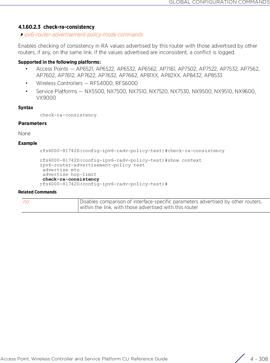 GLOBAL CONFIGURATION COMMANDSAccess Point, Wireless Controller and Service Platform CLI Reference Guide  4 - 3084.1.60.2.3 check-ra-consistencyipv6-router-advertisement-policy-mode commandsEnables checking of consistency in RA values advertised by this router with those advertised by other routers, if any, on the same link. If the values advertised are inconsistent, a conflict is logged.Supported in the following platforms:• Access Points — AP6521, AP6522, AP6532, AP6562, AP7161, AP7502, AP7522, AP7532, AP7562, AP7602, AP7612, AP7622, AP7632, AP7662, AP81XX, AP82XX, AP8432, AP8533• Wireless Controllers — RFS4000, RFS6000• Service Platforms — NX5500, NX7500, NX7510, NX7520, NX7530, NX9500, NX9510, NX9600, VX9000Syntaxcheck-ra-consistencyParametersNoneExamplerfs6000-81742D(config-ipv6-radv-policy-test)#check-ra-consistencyrfs6000-81742D(config-ipv6-radv-policy-test)#show contextipv6-router-advertisement-policy test advertise mtu advertise hop-limit check-ra-consistencyrfs6000-81742D(config-ipv6-radv-policy-test)#Related Commandsno Disables comparison of interface-specific parameters advertised by other routers, within the link, with those advertised with this router