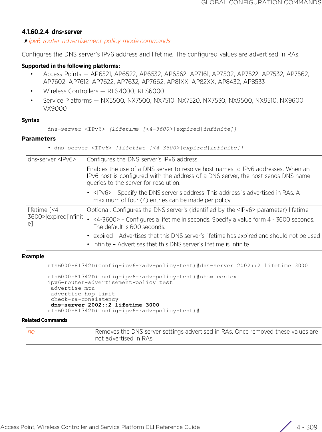 GLOBAL CONFIGURATION COMMANDSAccess Point, Wireless Controller and Service Platform CLI Reference Guide 4 - 3094.1.60.2.4 dns-serveripv6-router-advertisement-policy-mode commandsConfigures the DNS server’s IPv6 address and lifetime. The configured values are advertised in RAs.Supported in the following platforms:• Access Points — AP6521, AP6522, AP6532, AP6562, AP7161, AP7502, AP7522, AP7532, AP7562, AP7602, AP7612, AP7622, AP7632, AP7662, AP81XX, AP82XX, AP8432, AP8533• Wireless Controllers — RFS4000, RFS6000• Service Platforms — NX5500, NX7500, NX7510, NX7520, NX7530, NX9500, NX9510, NX9600, VX9000Syntaxdns-server &lt;IPv6&gt; {lifetime [&lt;4-3600&gt;|expired|infinite]}Parameters• dns-server &lt;IPv6&gt; {lifetime [&lt;4-3600&gt;|expired|infinite]}Examplerfs6000-81742D(config-ipv6-radv-policy-test)#dns-server 2002::2 lifetime 3000rfs6000-81742D(config-ipv6-radv-policy-test)#show contextipv6-router-advertisement-policy test advertise mtu advertise hop-limit check-ra-consistency dns-server 2002::2 lifetime 3000rfs6000-81742D(config-ipv6-radv-policy-test)#Related Commandsdns-server &lt;IPv6&gt; Configures the DNS server’s IPv6 addressEnables the use of a DNS server to resolve host names to IPv6 addresses. When an IPv6 host is configured with the address of a DNS server, the host sends DNS name queries to the server for resolution.• &lt;IPv6&gt; – Specify the DNS server’s address. This address is advertised in RAs. A maximum of four (4) entries can be made per policy.lifetime [&lt;4-3600&gt;|expired|infinite]Optional. Configures the DNS server’s (identified by the &lt;IPv6&gt; parameter) lifetime• &lt;4-3600&gt; – Configures a lifetime in seconds. Specify a value form 4 - 3600 seconds. The default is 600 seconds.• expired – Advertises that this DNS server’s lifetime has expired and should not be used• infinite – Advertises that this DNS server’s lifetime is infiniteno Removes the DNS server settings advertised in RAs. Once removed these values are not advertised in RAs.