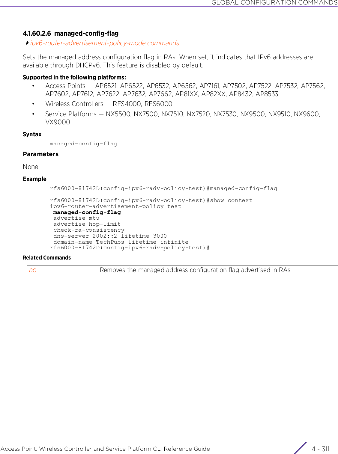 GLOBAL CONFIGURATION COMMANDSAccess Point, Wireless Controller and Service Platform CLI Reference Guide 4 - 3114.1.60.2.6 managed-config-flagipv6-router-advertisement-policy-mode commandsSets the managed address configuration flag in RAs. When set, it indicates that IPv6 addresses are available through DHCPv6. This feature is disabled by default.Supported in the following platforms:• Access Points — AP6521, AP6522, AP6532, AP6562, AP7161, AP7502, AP7522, AP7532, AP7562, AP7602, AP7612, AP7622, AP7632, AP7662, AP81XX, AP82XX, AP8432, AP8533• Wireless Controllers — RFS4000, RFS6000• Service Platforms — NX5500, NX7500, NX7510, NX7520, NX7530, NX9500, NX9510, NX9600, VX9000Syntaxmanaged-config-flagParametersNoneExamplerfs6000-81742D(config-ipv6-radv-policy-test)#managed-config-flagrfs6000-81742D(config-ipv6-radv-policy-test)#show contextipv6-router-advertisement-policy test managed-config-flag advertise mtu advertise hop-limit check-ra-consistency dns-server 2002::2 lifetime 3000 domain-name TechPubs lifetime infiniterfs6000-81742D(config-ipv6-radv-policy-test)#Related Commandsno Removes the managed address configuration flag advertised in RAs