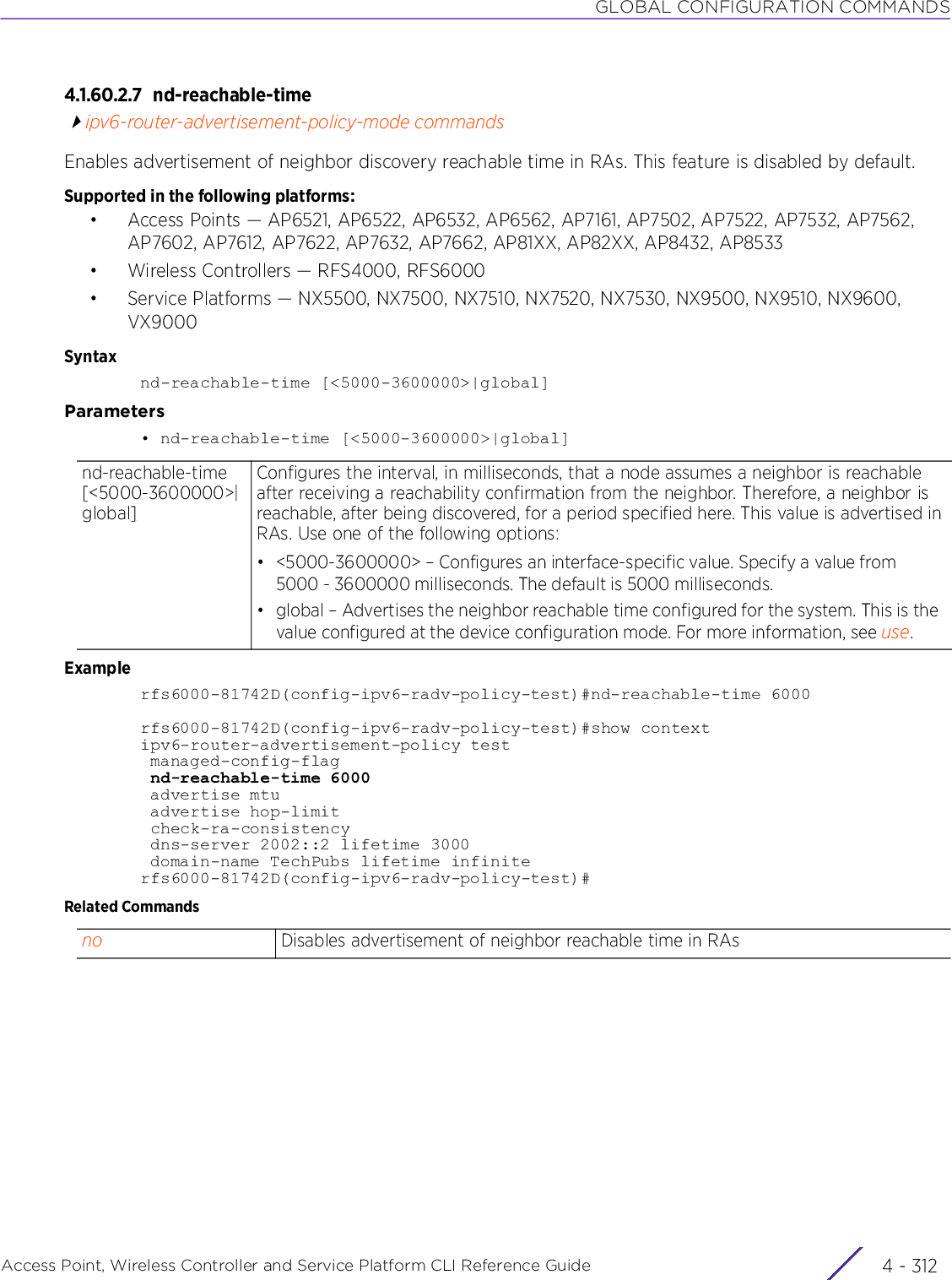 GLOBAL CONFIGURATION COMMANDSAccess Point, Wireless Controller and Service Platform CLI Reference Guide  4 - 3124.1.60.2.7 nd-reachable-timeipv6-router-advertisement-policy-mode commandsEnables advertisement of neighbor discovery reachable time in RAs. This feature is disabled by default.Supported in the following platforms:• Access Points — AP6521, AP6522, AP6532, AP6562, AP7161, AP7502, AP7522, AP7532, AP7562, AP7602, AP7612, AP7622, AP7632, AP7662, AP81XX, AP82XX, AP8432, AP8533• Wireless Controllers — RFS4000, RFS6000• Service Platforms — NX5500, NX7500, NX7510, NX7520, NX7530, NX9500, NX9510, NX9600, VX9000Syntaxnd-reachable-time [&lt;5000-3600000&gt;|global]Parameters• nd-reachable-time [&lt;5000-3600000&gt;|global]Examplerfs6000-81742D(config-ipv6-radv-policy-test)#nd-reachable-time 6000rfs6000-81742D(config-ipv6-radv-policy-test)#show contextipv6-router-advertisement-policy test managed-config-flag nd-reachable-time 6000 advertise mtu advertise hop-limit check-ra-consistency dns-server 2002::2 lifetime 3000 domain-name TechPubs lifetime infiniterfs6000-81742D(config-ipv6-radv-policy-test)#Related Commandsnd-reachable-time [&lt;5000-3600000&gt;|global]Configures the interval, in milliseconds, that a node assumes a neighbor is reachable after receiving a reachability confirmation from the neighbor. Therefore, a neighbor is reachable, after being discovered, for a period specified here. This value is advertised in RAs. Use one of the following options:• &lt;5000-3600000&gt; – Configures an interface-specific value. Specify a value from 5000 - 3600000 milliseconds. The default is 5000 milliseconds.• global – Advertises the neighbor reachable time configured for the system. This is the value configured at the device configuration mode. For more information, see use.no Disables advertisement of neighbor reachable time in RAs