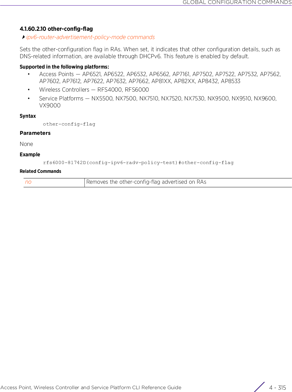 GLOBAL CONFIGURATION COMMANDSAccess Point, Wireless Controller and Service Platform CLI Reference Guide 4 - 3154.1.60.2.10 other-config-flagipv6-router-advertisement-policy-mode commandsSets the other-configuration flag in RAs. When set, it indicates that other configuration details, such as DNS-related information, are available through DHCPv6. This feature is enabled by default.Supported in the following platforms:• Access Points — AP6521, AP6522, AP6532, AP6562, AP7161, AP7502, AP7522, AP7532, AP7562, AP7602, AP7612, AP7622, AP7632, AP7662, AP81XX, AP82XX, AP8432, AP8533• Wireless Controllers — RFS4000, RFS6000• Service Platforms — NX5500, NX7500, NX7510, NX7520, NX7530, NX9500, NX9510, NX9600, VX9000Syntaxother-config-flagParametersNoneExamplerfs6000-81742D(config-ipv6-radv-policy-test)#other-config-flagRelated Commandsno Removes the other-config-flag advertised on RAs