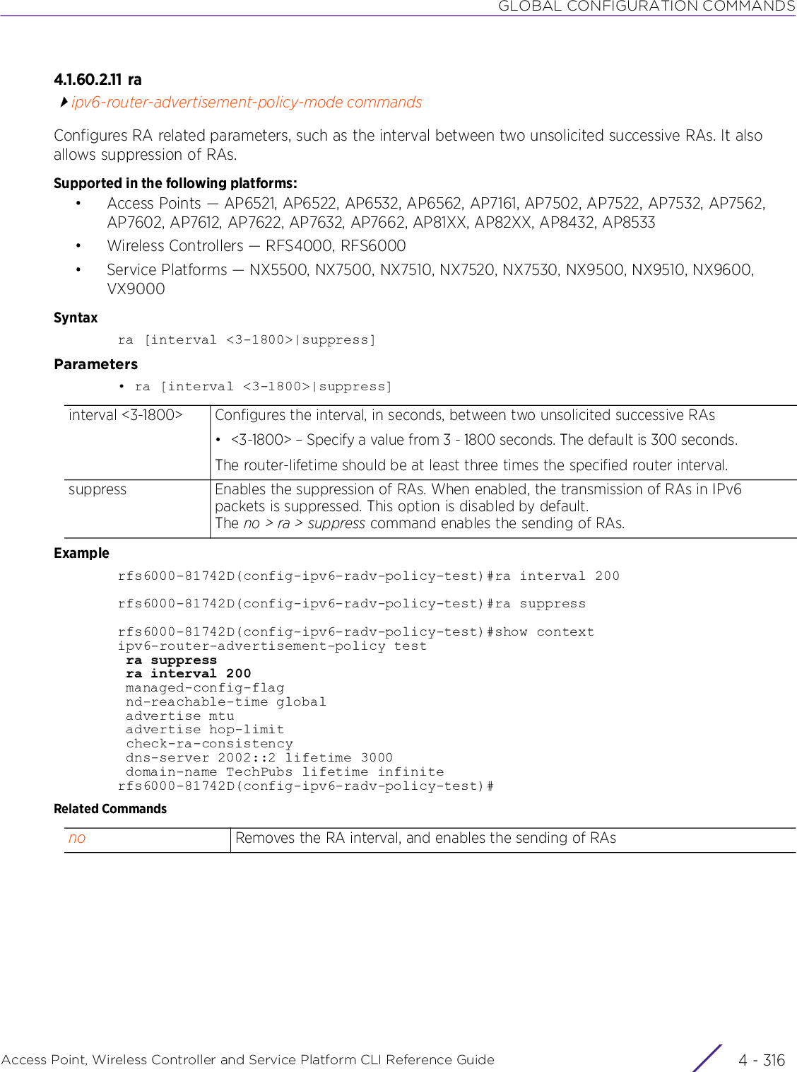 GLOBAL CONFIGURATION COMMANDSAccess Point, Wireless Controller and Service Platform CLI Reference Guide  4 - 3164.1.60.2.11 raipv6-router-advertisement-policy-mode commandsConfigures RA related parameters, such as the interval between two unsolicited successive RAs. It also allows suppression of RAs.Supported in the following platforms:• Access Points — AP6521, AP6522, AP6532, AP6562, AP7161, AP7502, AP7522, AP7532, AP7562, AP7602, AP7612, AP7622, AP7632, AP7662, AP81XX, AP82XX, AP8432, AP8533• Wireless Controllers — RFS4000, RFS6000• Service Platforms — NX5500, NX7500, NX7510, NX7520, NX7530, NX9500, NX9510, NX9600, VX9000Syntaxra [interval &lt;3-1800&gt;|suppress]Parameters• ra [interval &lt;3-1800&gt;|suppress]Examplerfs6000-81742D(config-ipv6-radv-policy-test)#ra interval 200rfs6000-81742D(config-ipv6-radv-policy-test)#ra suppressrfs6000-81742D(config-ipv6-radv-policy-test)#show contextipv6-router-advertisement-policy test ra suppress ra interval 200 managed-config-flag nd-reachable-time global advertise mtu advertise hop-limit check-ra-consistency dns-server 2002::2 lifetime 3000 domain-name TechPubs lifetime infiniterfs6000-81742D(config-ipv6-radv-policy-test)#Related Commandsinterval &lt;3-1800&gt; Configures the interval, in seconds, between two unsolicited successive RAs• &lt;3-1800&gt; – Specify a value from 3 - 1800 seconds. The default is 300 seconds.The router-lifetime should be at least three times the specified router interval.suppress Enables the suppression of RAs. When enabled, the transmission of RAs in IPv6 packets is suppressed. This option is disabled by default. The no &gt; ra &gt; suppress command enables the sending of RAs.no Removes the RA interval, and enables the sending of RAs