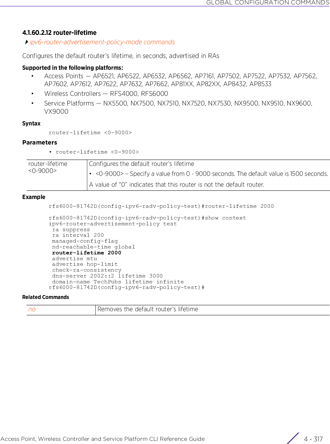 GLOBAL CONFIGURATION COMMANDSAccess Point, Wireless Controller and Service Platform CLI Reference Guide 4 - 3174.1.60.2.12 router-lifetimeipv6-router-advertisement-policy-mode commandsConfigures the default router’s lifetime, in seconds, advertised in RAsSupported in the following platforms:• Access Points — AP6521, AP6522, AP6532, AP6562, AP7161, AP7502, AP7522, AP7532, AP7562, AP7602, AP7612, AP7622, AP7632, AP7662, AP81XX, AP82XX, AP8432, AP8533• Wireless Controllers — RFS4000, RFS6000• Service Platforms — NX5500, NX7500, NX7510, NX7520, NX7530, NX9500, NX9510, NX9600, VX9000Syntaxrouter-lifetime &lt;0-9000&gt;Parameters• router-lifetime &lt;0-9000&gt;Examplerfs6000-81742D(config-ipv6-radv-policy-test)#router-lifetime 2000rfs6000-81742D(config-ipv6-radv-policy-test)#show contextipv6-router-advertisement-policy test ra suppress ra interval 200 managed-config-flag nd-reachable-time global router-lifetime 2000 advertise mtu advertise hop-limit check-ra-consistency dns-server 2002::2 lifetime 3000 domain-name TechPubs lifetime infiniterfs6000-81742D(config-ipv6-radv-policy-test)#Related Commandsrouter-lifetime &lt;0-9000&gt;Configures the default router’s lifetime• &lt;0-9000&gt; – Specify a value from 0 - 9000 seconds. The default value is 1500 seconds.A value of “0” indicates that this router is not the default router.no Removes the default router’s lifetime