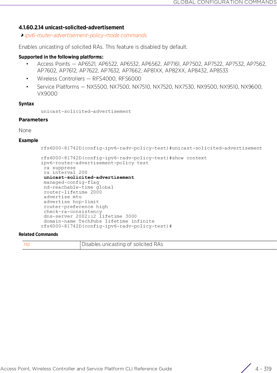 GLOBAL CONFIGURATION COMMANDSAccess Point, Wireless Controller and Service Platform CLI Reference Guide 4 - 3194.1.60.2.14 unicast-solicited-advertisementipv6-router-advertisement-policy-mode commandsEnables unicasting of solicited RAs. This feature is disabled by default.Supported in the following platforms:• Access Points — AP6521, AP6522, AP6532, AP6562, AP7161, AP7502, AP7522, AP7532, AP7562, AP7602, AP7612, AP7622, AP7632, AP7662, AP81XX, AP82XX, AP8432, AP8533• Wireless Controllers — RFS4000, RFS6000• Service Platforms — NX5500, NX7500, NX7510, NX7520, NX7530, NX9500, NX9510, NX9600, VX9000Syntaxunicast-solicited-advertisementParametersNoneExamplerfs6000-81742D(config-ipv6-radv-policy-test)#unicast-solicited-advertisementrfs6000-81742D(config-ipv6-radv-policy-test)#show contextipv6-router-advertisement-policy test ra suppress ra interval 200 unicast-solicited-advertisement managed-config-flag nd-reachable-time global router-lifetime 2000 advertise mtu advertise hop-limit router-preference high check-ra-consistency dns-server 2002::2 lifetime 3000 domain-name TechPubs lifetime infiniterfs6000-81742D(config-ipv6-radv-policy-test)#Related Commandsno Disables unicasting of solicited RAs