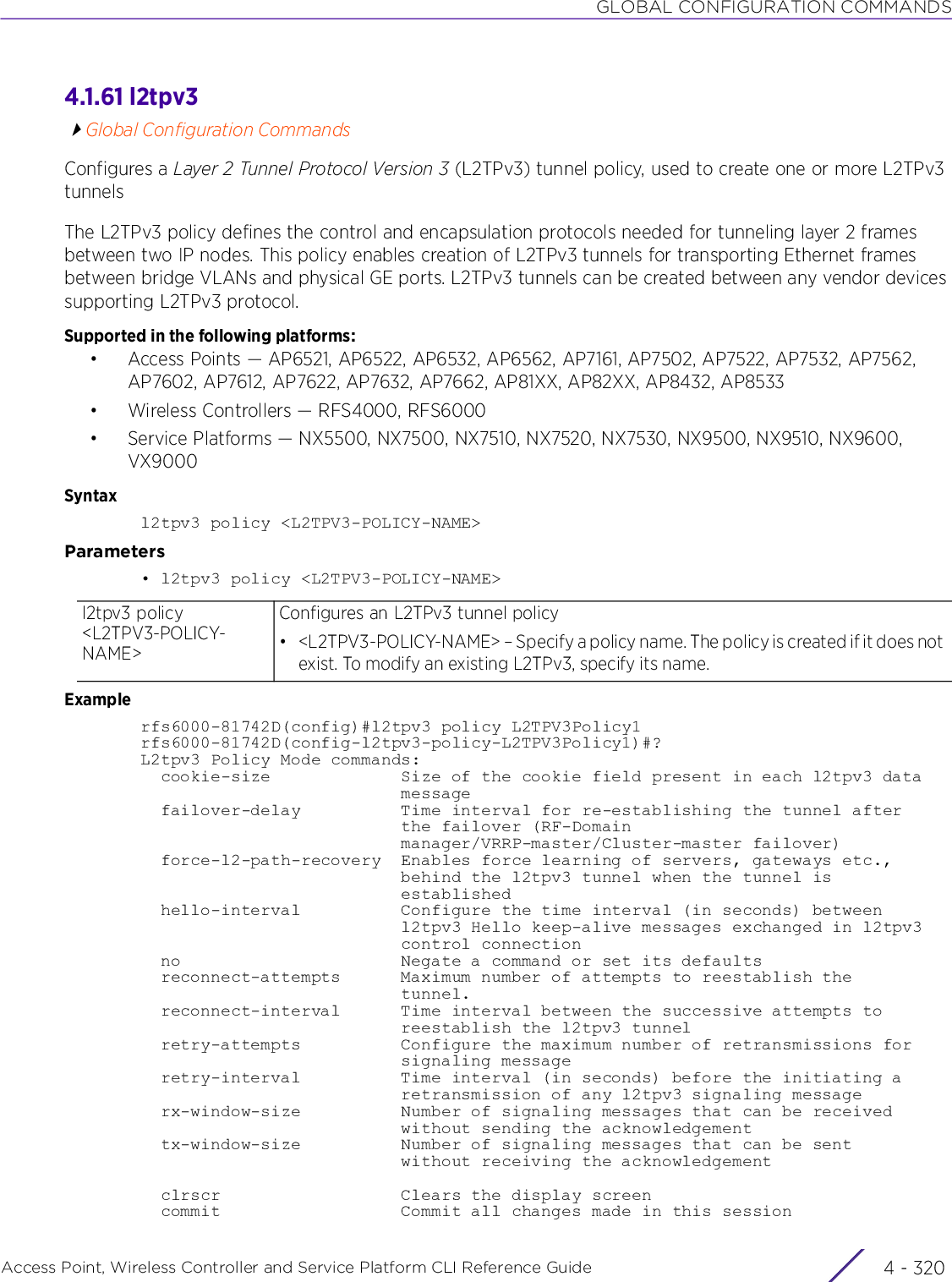 GLOBAL CONFIGURATION COMMANDSAccess Point, Wireless Controller and Service Platform CLI Reference Guide  4 - 3204.1.61 l2tpv3Global Configuration CommandsConfigures a Layer 2 Tunnel Protocol Version 3 (L2TPv3) tunnel policy, used to create one or more L2TPv3 tunnelsThe L2TPv3 policy defines the control and encapsulation protocols needed for tunneling layer 2 frames between two IP nodes. This policy enables creation of L2TPv3 tunnels for transporting Ethernet frames between bridge VLANs and physical GE ports. L2TPv3 tunnels can be created between any vendor devices supporting L2TPv3 protocol.Supported in the following platforms:• Access Points — AP6521, AP6522, AP6532, AP6562, AP7161, AP7502, AP7522, AP7532, AP7562, AP7602, AP7612, AP7622, AP7632, AP7662, AP81XX, AP82XX, AP8432, AP8533• Wireless Controllers — RFS4000, RFS6000• Service Platforms — NX5500, NX7500, NX7510, NX7520, NX7530, NX9500, NX9510, NX9600, VX9000Syntaxl2tpv3 policy &lt;L2TPV3-POLICY-NAME&gt;Parameters• l2tpv3 policy &lt;L2TPV3-POLICY-NAME&gt;Examplerfs6000-81742D(config)#l2tpv3 policy L2TPV3Policy1rfs6000-81742D(config-l2tpv3-policy-L2TPV3Policy1)#?L2tpv3 Policy Mode commands:  cookie-size             Size of the cookie field present in each l2tpv3 data                          message  failover-delay          Time interval for re-establishing the tunnel after                          the failover (RF-Domain                          manager/VRRP-master/Cluster-master failover)  force-l2-path-recovery  Enables force learning of servers, gateways etc.,                          behind the l2tpv3 tunnel when the tunnel is                          established  hello-interval          Configure the time interval (in seconds) between                          l2tpv3 Hello keep-alive messages exchanged in l2tpv3                          control connection  no                      Negate a command or set its defaults  reconnect-attempts      Maximum number of attempts to reestablish the                          tunnel.  reconnect-interval      Time interval between the successive attempts to                          reestablish the l2tpv3 tunnel  retry-attempts          Configure the maximum number of retransmissions for                          signaling message  retry-interval          Time interval (in seconds) before the initiating a                          retransmission of any l2tpv3 signaling message  rx-window-size          Number of signaling messages that can be received                          without sending the acknowledgement  tx-window-size          Number of signaling messages that can be sent                          without receiving the acknowledgement  clrscr                  Clears the display screen  commit                  Commit all changes made in this sessionl2tpv3 policy &lt;L2TPV3-POLICY-NAME&gt;Configures an L2TPv3 tunnel policy• &lt;L2TPV3-POLICY-NAME&gt; – Specify a policy name. The policy is created if it does not exist. To modify an existing L2TPv3, specify its name.