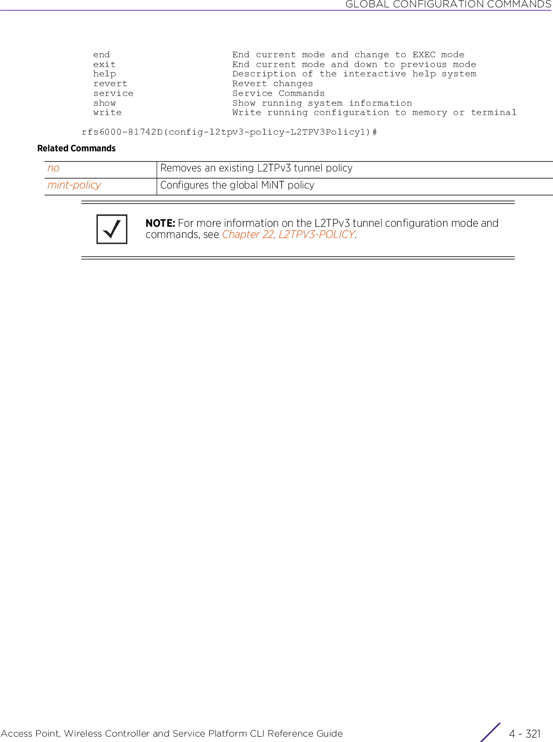 GLOBAL CONFIGURATION COMMANDSAccess Point, Wireless Controller and Service Platform CLI Reference Guide 4 - 321  end                     End current mode and change to EXEC mode  exit                    End current mode and down to previous mode  help                    Description of the interactive help system  revert                  Revert changes  service                 Service Commands  show                    Show running system information  write                   Write running configuration to memory or terminalrfs6000-81742D(config-l2tpv3-policy-L2TPV3Policy1)#Related Commandsno Removes an existing L2TPv3 tunnel policymint-policy Configures the global MiNT policyNOTE: For more information on the L2TPv3 tunnel configuration mode and commands, see Chapter 22, L2TPV3-POLICY.