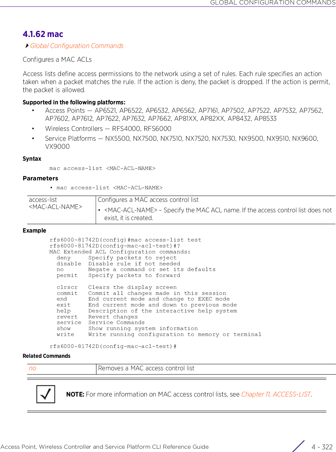 GLOBAL CONFIGURATION COMMANDSAccess Point, Wireless Controller and Service Platform CLI Reference Guide  4 - 3224.1.62 macGlobal Configuration CommandsConfigures a MAC ACLsAccess lists define access permissions to the network using a set of rules. Each rule specifies an action taken when a packet matches the rule. If the action is deny, the packet is dropped. If the action is permit, the packet is allowed.Supported in the following platforms:• Access Points — AP6521, AP6522, AP6532, AP6562, AP7161, AP7502, AP7522, AP7532, AP7562, AP7602, AP7612, AP7622, AP7632, AP7662, AP81XX, AP82XX, AP8432, AP8533• Wireless Controllers — RFS4000, RFS6000• Service Platforms — NX5500, NX7500, NX7510, NX7520, NX7530, NX9500, NX9510, NX9600, VX9000Syntaxmac access-list &lt;MAC-ACL-NAME&gt;Parameters• mac access-list &lt;MAC-ACL-NAME&gt;Examplerfs6000-81742D(config)#mac access-list testrfs6000-81742D(config-mac-acl-test)#?MAC Extended ACL Configuration commands:  deny     Specify packets to reject  disable  Disable rule if not needed  no       Negate a command or set its defaults  permit   Specify packets to forward  clrscr   Clears the display screen  commit   Commit all changes made in this session  end      End current mode and change to EXEC mode  exit     End current mode and down to previous mode  help     Description of the interactive help system  revert   Revert changes  service  Service Commands  show     Show running system information  write    Write running configuration to memory or terminalrfs6000-81742D(config-mac-acl-test)#Related Commandsaccess-list &lt;MAC-ACL-NAME&gt;Configures a MAC access control list• &lt;MAC-ACL-NAME&gt; – Specify the MAC ACL name. If the access control list does not exist, it is created.no Removes a MAC access control listNOTE: For more information on MAC access control lists, see Chapter 11, ACCESS-LIST.