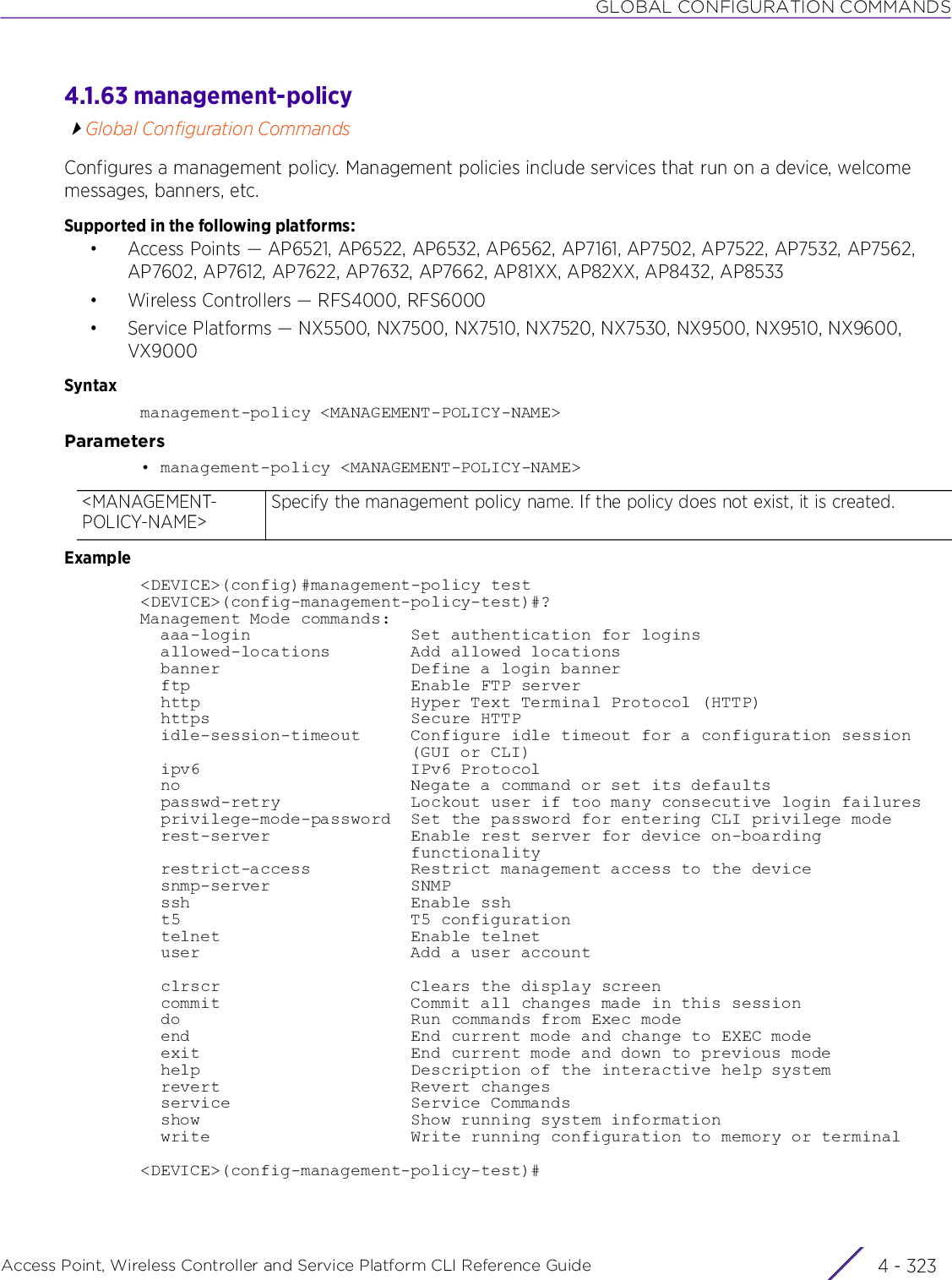 GLOBAL CONFIGURATION COMMANDSAccess Point, Wireless Controller and Service Platform CLI Reference Guide 4 - 3234.1.63 management-policyGlobal Configuration CommandsConfigures a management policy. Management policies include services that run on a device, welcome messages, banners, etc.Supported in the following platforms:• Access Points — AP6521, AP6522, AP6532, AP6562, AP7161, AP7502, AP7522, AP7532, AP7562, AP7602, AP7612, AP7622, AP7632, AP7662, AP81XX, AP82XX, AP8432, AP8533• Wireless Controllers — RFS4000, RFS6000• Service Platforms — NX5500, NX7500, NX7510, NX7520, NX7530, NX9500, NX9510, NX9600, VX9000Syntaxmanagement-policy &lt;MANAGEMENT-POLICY-NAME&gt;Parameters• management-policy &lt;MANAGEMENT-POLICY-NAME&gt;Example&lt;DEVICE&gt;(config)#management-policy test&lt;DEVICE&gt;(config-management-policy-test)#?Management Mode commands:  aaa-login                Set authentication for logins  allowed-locations        Add allowed locations  banner                   Define a login banner  ftp                      Enable FTP server  http                     Hyper Text Terminal Protocol (HTTP)  https                    Secure HTTP  idle-session-timeout     Configure idle timeout for a configuration session                           (GUI or CLI)  ipv6                     IPv6 Protocol  no                       Negate a command or set its defaults  passwd-retry             Lockout user if too many consecutive login failures  privilege-mode-password  Set the password for entering CLI privilege mode  rest-server              Enable rest server for device on-boarding                           functionality  restrict-access          Restrict management access to the device  snmp-server              SNMP  ssh                      Enable ssh  t5                       T5 configuration  telnet                   Enable telnet  user                     Add a user account  clrscr                   Clears the display screen  commit                   Commit all changes made in this session  do                       Run commands from Exec mode  end                      End current mode and change to EXEC mode  exit                     End current mode and down to previous mode  help                     Description of the interactive help system  revert                   Revert changes  service                  Service Commands  show                     Show running system information  write                    Write running configuration to memory or terminal&lt;DEVICE&gt;(config-management-policy-test)#&lt;MANAGEMENT-POLICY-NAME&gt;Specify the management policy name. If the policy does not exist, it is created.