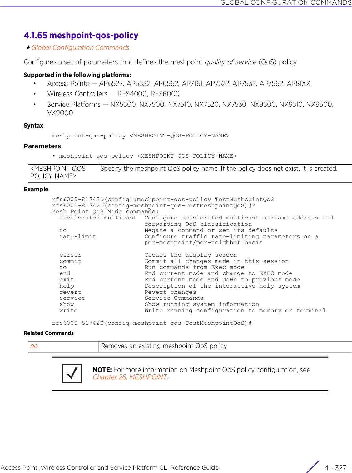 GLOBAL CONFIGURATION COMMANDSAccess Point, Wireless Controller and Service Platform CLI Reference Guide 4 - 3274.1.65 meshpoint-qos-policyGlobal Configuration CommandsConfigures a set of parameters that defines the meshpoint quality of service (QoS) policySupported in the following platforms:• Access Points — AP6522, AP6532, AP6562, AP7161, AP7522, AP7532, AP7562, AP81XX• Wireless Controllers — RFS4000, RFS6000• Service Platforms — NX5500, NX7500, NX7510, NX7520, NX7530, NX9500, NX9510, NX9600, VX9000Syntaxmeshpoint-qos-policy &lt;MESHPOINT-QOS-POLICY-NAME&gt;Parameters• meshpoint-qos-policy &lt;MESHPOINT-QOS-POLICY-NAME&gt;Examplerfs6000-81742D(config)#meshpoint-qos-policy TestMeshpointQoSrfs6000-81742D(config-meshpoint-qos-TestMeshpointQoS)#?Mesh Point QoS Mode commands:  accelerated-multicast  Configure accelerated multicast streams address and                         forwarding QoS classification  no                     Negate a command or set its defaults  rate-limit             Configure traffic rate-limiting parameters on a                         per-meshpoint/per-neighbor basis  clrscr                 Clears the display screen  commit                 Commit all changes made in this session  do                     Run commands from Exec mode  end                    End current mode and change to EXEC mode  exit                   End current mode and down to previous mode  help                   Description of the interactive help system  revert                 Revert changes  service                Service Commands  show                   Show running system information  write                  Write running configuration to memory or terminalrfs6000-81742D(config-meshpoint-qos-TestMeshpointQoS)#Related Commands&lt;MESHPOINT-QOS-POLICY-NAME&gt;Specify the meshpoint QoS policy name. If the policy does not exist, it is created.no Removes an existing meshpoint QoS policyNOTE: For more information on Meshpoint QoS policy configuration, see Chapter 26, MESHPOINT.