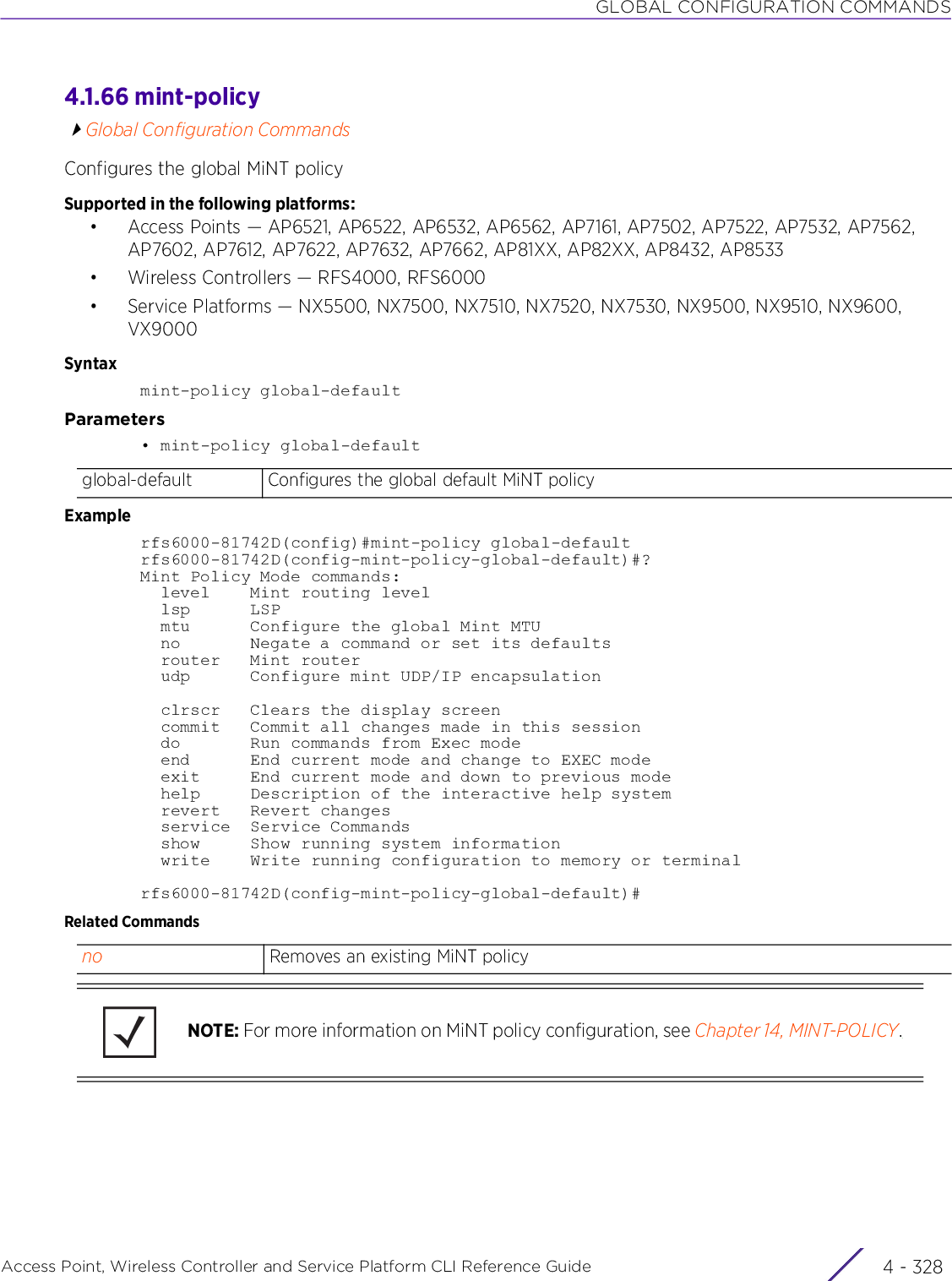 GLOBAL CONFIGURATION COMMANDSAccess Point, Wireless Controller and Service Platform CLI Reference Guide  4 - 3284.1.66 mint-policyGlobal Configuration CommandsConfigures the global MiNT policySupported in the following platforms:• Access Points — AP6521, AP6522, AP6532, AP6562, AP7161, AP7502, AP7522, AP7532, AP7562, AP7602, AP7612, AP7622, AP7632, AP7662, AP81XX, AP82XX, AP8432, AP8533• Wireless Controllers — RFS4000, RFS6000• Service Platforms — NX5500, NX7500, NX7510, NX7520, NX7530, NX9500, NX9510, NX9600, VX9000Syntaxmint-policy global-defaultParameters• mint-policy global-defaultExamplerfs6000-81742D(config)#mint-policy global-defaultrfs6000-81742D(config-mint-policy-global-default)#?Mint Policy Mode commands:  level    Mint routing level  lsp      LSP  mtu      Configure the global Mint MTU  no       Negate a command or set its defaults  router   Mint router  udp      Configure mint UDP/IP encapsulation  clrscr   Clears the display screen  commit   Commit all changes made in this session  do       Run commands from Exec mode  end      End current mode and change to EXEC mode  exit     End current mode and down to previous mode  help     Description of the interactive help system  revert   Revert changes  service  Service Commands  show     Show running system information  write    Write running configuration to memory or terminalrfs6000-81742D(config-mint-policy-global-default)#Related Commandsglobal-default Configures the global default MiNT policyno Removes an existing MiNT policyNOTE: For more information on MiNT policy configuration, see Chapter 14, MINT-POLICY.