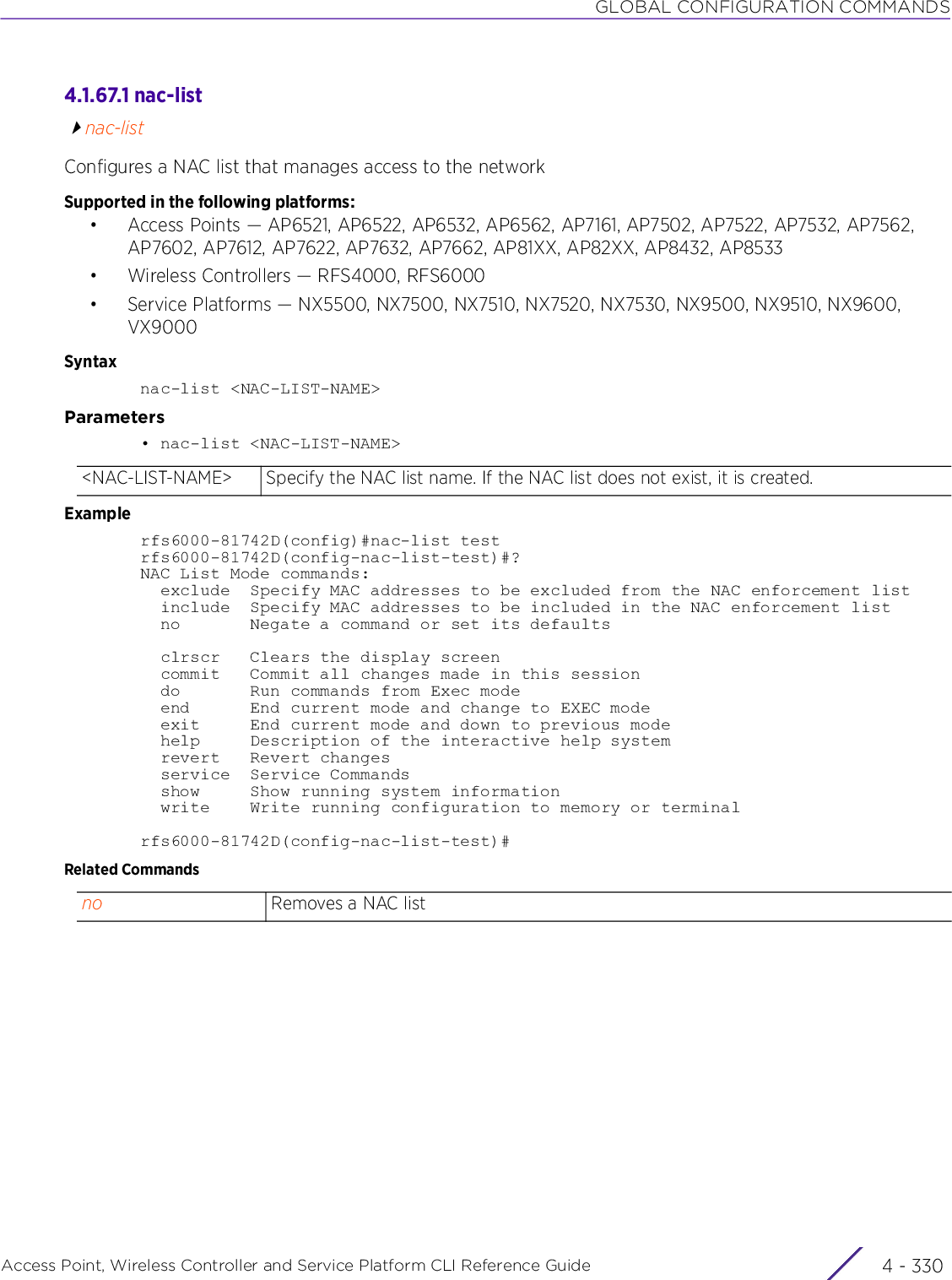 GLOBAL CONFIGURATION COMMANDSAccess Point, Wireless Controller and Service Platform CLI Reference Guide  4 - 3304.1.67.1 nac-listnac-listConfigures a NAC list that manages access to the networkSupported in the following platforms:• Access Points — AP6521, AP6522, AP6532, AP6562, AP7161, AP7502, AP7522, AP7532, AP7562, AP7602, AP7612, AP7622, AP7632, AP7662, AP81XX, AP82XX, AP8432, AP8533• Wireless Controllers — RFS4000, RFS6000• Service Platforms — NX5500, NX7500, NX7510, NX7520, NX7530, NX9500, NX9510, NX9600, VX9000Syntaxnac-list &lt;NAC-LIST-NAME&gt;Parameters• nac-list &lt;NAC-LIST-NAME&gt;Examplerfs6000-81742D(config)#nac-list testrfs6000-81742D(config-nac-list-test)#?NAC List Mode commands:  exclude  Specify MAC addresses to be excluded from the NAC enforcement list  include  Specify MAC addresses to be included in the NAC enforcement list  no       Negate a command or set its defaults  clrscr   Clears the display screen  commit   Commit all changes made in this session  do       Run commands from Exec mode  end      End current mode and change to EXEC mode  exit     End current mode and down to previous mode  help     Description of the interactive help system  revert   Revert changes  service  Service Commands  show     Show running system information  write    Write running configuration to memory or terminalrfs6000-81742D(config-nac-list-test)#Related Commands&lt;NAC-LIST-NAME&gt; Specify the NAC list name. If the NAC list does not exist, it is created.no Removes a NAC list