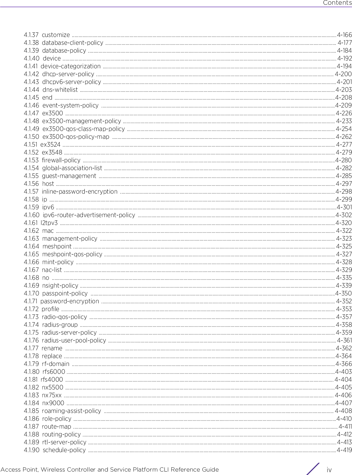 ContentsAccess Point, Wireless Controller and Service Platform CLI Reference Guide  iv4.1.37 customize .....................................................................................................................................................................................................4-1664.1.38 database-client-policy ............................................................................................................................................................................ 4-1774.1.39 database-policy .........................................................................................................................................................................................4-1844.1.40 device ............................................................................................................................................................................................................ 4-1924.1.41 device-categorization ..............................................................................................................................................................................4-1944.1.42 dhcp-server-policy ................................................................................................................................................................................. 4-2004.1.43 dhcpv6-server-policy ..............................................................................................................................................................................4-2014.1.44 dns-whitelist ..............................................................................................................................................................................................4-2034.1.45 end .................................................................................................................................................................................................................4-2084.1.46 event-system-policy ..............................................................................................................................................................................4-2094.1.47 ex3500 ......................................................................................................................................................................................................... 4-2264.1.48 ex3500-management-policy .............................................................................................................................................................. 4-2334.1.49 ex3500-qos-class-map-policy ...........................................................................................................................................................4-2544.1.50 ex3500-qos-policy-map ...................................................................................................................................................................... 4-2624.1.51 ex3524 ........................................................................................................................................................................................................... 4-2774.1.52 ex3548 .......................................................................................................................................................................................................... 4-2794.1.53 firewall-policy ............................................................................................................................................................................................4-2804.1.54 global-association-list ............................................................................................................................................................................ 4-2824.1.55 guest-management ................................................................................................................................................................................ 4-2854.1.56 host ................................................................................................................................................................................................................ 4-2974.1.57 inline-password-encryption ................................................................................................................................................................4-2984.1.58 ip .....................................................................................................................................................................................................................4-2994.1.59 ipv6 .................................................................................................................................................................................................................4-3014.1.60 ipv6-router-advertisement-policy ...................................................................................................................................................4-3024.1.61 l2tpv3 .............................................................................................................................................................................................................4-3204.1.62 mac ................................................................................................................................................................................................................ 4-3224.1.63 management-policy ............................................................................................................................................................................... 4-3234.1.64 meshpoint ................................................................................................................................................................................................... 4-3254.1.65 meshpoint-qos-policy ............................................................................................................................................................................ 4-3274.1.66 mint-policy ................................................................................................................................................................................................. 4-3284.1.67 nac-list .......................................................................................................................................................................................................... 4-3294.1.68 no ................................................................................................................................................................................................................... 4-3354.1.69 nsight-policy ..............................................................................................................................................................................................4-3394.1.70 passpoint-policy ......................................................................................................................................................................................4-3504.1.71 password-encryption .............................................................................................................................................................................. 4-3524.1.72 profile ............................................................................................................................................................................................................ 4-3534.1.73 radio-qos-policy ....................................................................................................................................................................................... 4-3574.1.74 radius-group .............................................................................................................................................................................................. 4-3584.1.75 radius-server-policy ................................................................................................................................................................................4-3594.1.76 radius-user-pool-policy .......................................................................................................................................................................... 4-3614.1.77 rename ......................................................................................................................................................................................................... 4-3624.1.78 replace ..........................................................................................................................................................................................................4-3644.1.79 rf-domain ....................................................................................................................................................................................................4-3664.1.80 rfs6000 ........................................................................................................................................................................................................4-4034.1.81 rfs4000 ........................................................................................................................................................................................................ 4-4044.1.82 nx5500 .........................................................................................................................................................................................................4-4054.1.83 nx75xx ......................................................................................................................................................................................................... 4-4064.1.84 nx9000 ........................................................................................................................................................................................................4-4074.1.85 roaming-assist-policy ........................................................................................................................................................................... 4-4084.1.86 role-policy ....................................................................................................................................................................................................4-4104.1.87 route-map ..................................................................................................................................................................................................... 4-4114.1.88 routing-policy ............................................................................................................................................................................................. 4-4124.1.89 rtl-server-policy ......................................................................................................................................................................................... 4-4134.1.90 schedule-policy .........................................................................................................................................................................................4-419