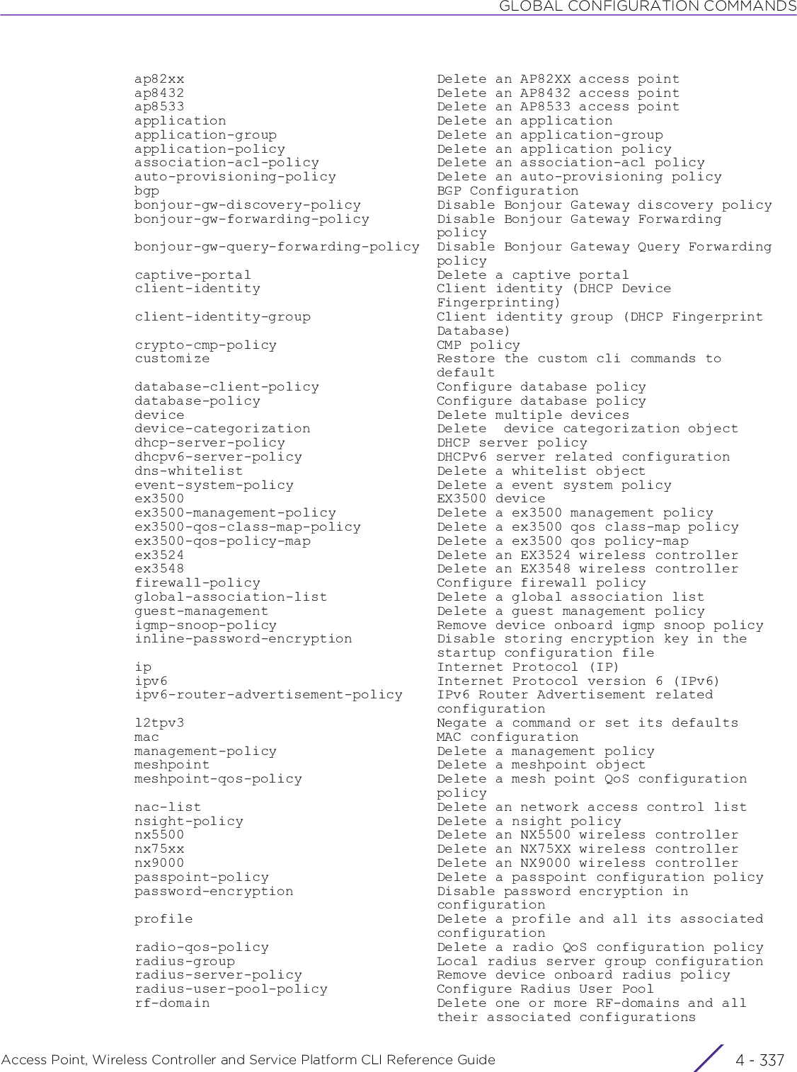 GLOBAL CONFIGURATION COMMANDSAccess Point, Wireless Controller and Service Platform CLI Reference Guide 4 - 337  ap82xx                              Delete an AP82XX access point  ap8432                              Delete an AP8432 access point  ap8533                              Delete an AP8533 access point  application                         Delete an application  application-group                   Delete an application-group  application-policy                  Delete an application policy  association-acl-policy              Delete an association-acl policy  auto-provisioning-policy            Delete an auto-provisioning policy  bgp                                 BGP Configuration  bonjour-gw-discovery-policy         Disable Bonjour Gateway discovery policy  bonjour-gw-forwarding-policy        Disable Bonjour Gateway Forwarding                                      policy  bonjour-gw-query-forwarding-policy  Disable Bonjour Gateway Query Forwarding                                      policy  captive-portal                      Delete a captive portal  client-identity                     Client identity (DHCP Device                                      Fingerprinting)  client-identity-group               Client identity group (DHCP Fingerprint                                      Database)  crypto-cmp-policy                   CMP policy  customize                           Restore the custom cli commands to                                      default  database-client-policy              Configure database policy  database-policy                     Configure database policy  device                              Delete multiple devices  device-categorization               Delete  device categorization object  dhcp-server-policy                  DHCP server policy  dhcpv6-server-policy                DHCPv6 server related configuration  dns-whitelist                       Delete a whitelist object  event-system-policy                 Delete a event system policy  ex3500                              EX3500 device  ex3500-management-policy            Delete a ex3500 management policy  ex3500-qos-class-map-policy         Delete a ex3500 qos class-map policy  ex3500-qos-policy-map               Delete a ex3500 qos policy-map  ex3524                              Delete an EX3524 wireless controller  ex3548                              Delete an EX3548 wireless controller  firewall-policy                     Configure firewall policy  global-association-list             Delete a global association list  guest-management                    Delete a guest management policy  igmp-snoop-policy                   Remove device onboard igmp snoop policy  inline-password-encryption          Disable storing encryption key in the                                      startup configuration file  ip                                  Internet Protocol (IP)  ipv6                                Internet Protocol version 6 (IPv6)  ipv6-router-advertisement-policy    IPv6 Router Advertisement related                                      configuration  l2tpv3                              Negate a command or set its defaults  mac                                 MAC configuration  management-policy                   Delete a management policy  meshpoint                           Delete a meshpoint object  meshpoint-qos-policy                Delete a mesh point QoS configuration                                      policy  nac-list                            Delete an network access control list  nsight-policy                       Delete a nsight policy  nx5500                              Delete an NX5500 wireless controller  nx75xx                              Delete an NX75XX wireless controller  nx9000                              Delete an NX9000 wireless controller  passpoint-policy                    Delete a passpoint configuration policy  password-encryption                 Disable password encryption in                                      configuration  profile                             Delete a profile and all its associated                                      configuration  radio-qos-policy                    Delete a radio QoS configuration policy  radius-group                        Local radius server group configuration  radius-server-policy                Remove device onboard radius policy  radius-user-pool-policy             Configure Radius User Pool  rf-domain                           Delete one or more RF-domains and all                                      their associated configurations